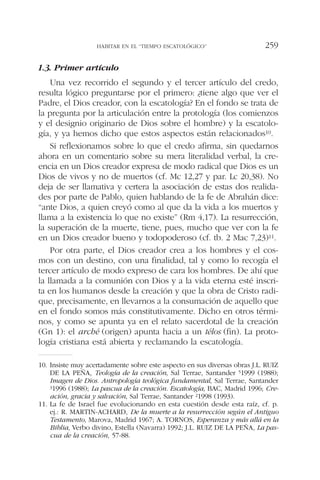 1.3. Primer artículo
Una vez recorrido el segundo y el tercer artículo del credo,
resulta lógico preguntarse por el primero: ¿tiene algo que ver el
Padre, el Dios creador, con la escatología? En el fondo se trata de
la pregunta por la articulación entre la protología (los comienzos
y el designio originario de Dios sobre el hombre) y la escatolo-
gía, y ya hemos dicho que estos aspectos están relacionados10.
Si reflexionamos sobre lo que el credo afirma, sin quedarnos
ahora en un comentario sobre su mera literalidad verbal, la cre-
encia en un Dios creador expresa de modo radical que Dios es un
Dios de vivos y no de muertos (cf. Mc 12,27 y par. Lc 20,38). No
deja de ser llamativa y certera la asociación de estas dos realida-
des por parte de Pablo, quien hablando de la fe de Abrahán dice:
“ante Dios, a quien creyó como al que da la vida a los muertos y
llama a la existencia lo que no existe” (Rm 4,17). La resurrección,
la superación de la muerte, tiene, pues, mucho que ver con la fe
en un Dios creador bueno y todopoderoso (cf. tb. 2 Mac 7,23)11.
Por otra parte, el Dios creador crea a los hombres y el cos-
mos con un destino, con una finalidad, tal y como lo recogía el
tercer artículo de modo expreso de cara los hombres. De ahí que
la llamada a la comunión con Dios y a la vida eterna esté inscri-
ta en los humanos desde la creación y que la obra de Cristo radi-
que, precisamente, en llevarnos a la consumación de aquello que
en el fondo somos más constitutivamente. Dicho en otros térmi-
nos, y como se apunta ya en el relato sacerdotal de la creación
(Gn 1): el arché (origen) apunta hacia a un télos (fin). La proto-
logía cristiana está abierta y reclamando la escatología.
HABITAR EN EL “TIEMPO ESCATOLÓGICO” 259
10. Insiste muy acertadamente sobre este aspecto en sus diversas obras J.L. RUIZ
DE LA PEÑA, Teología de la creación, Sal Terrae, Santander 51999 (1988);
Imagen de Dios. Antropología teológica fundamental, Sal Terrae, Santander
31996 (1988); La pascua de la creación. Escatología, BAC, Madrid 1996; Cre-
ación, gracia y salvación, Sal Terrae, Santander 21998 (1993).
11. La fe de Israel fue evolucionando en esta cuestión desde esta raíz, cf. p.
ej.: R. MARTIN-ACHARD, De la muerte a la resurrección según el Antiguo
Testamento, Marova, Madrid 1967; A. TORNOS, Esperanza y más allá en la
Biblia, Verbo divino, Estella (Navarra) 1992; J.L. RUIZ DE LA PEÑA, La pas-
cua de la creación, 57-88.
 