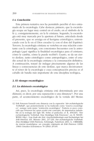 1.4. Conclusión
Esta primera tentativa nos ha permitido percibir el rico entra-
mado de la escatología. Cabe destacar, primero, que la escatolo-
gía ocupa un lugar muy central en el credo, en el símbolo de la
fe y, consiguientemente, en la fe cristiana. Segundo, la escatolo-
gía está muy marcada por la apertura al futuro, articulada desde
el presente, que se arraiga en el kerigma cristológico, entron-
cando con la fe en el Dios creador (y con el don del Espíritu).
Tercero, la escatología cristiana se vertebra en una relación cons-
tante con la cristología, con conexiones frecuentes con la antro-
pología (¿qué significa la finalidad escatológica para el cristiano,
cómo le cambia, cómo la puede recibir?). Cuarto, se da un cier-
to desfase, tanto cristológico como antropológico, entre el esta-
dio actual de la escatología cristiana y la consumación definitiva.
A continuación, trataré de indagar precisamente algunas de las
líneas y consecuencias de este desfase, que marca decisivamen-
te el tenor de la escatología y cuya conceptuación precisa es el
caballo de batalla más importante de esta disciplina teológica.
2. El «tiempo escatológico»
2.1. La diástasis escatológica
Así, pues, la escatología cristiana está determinada por una
diástasis; es decir, por una separación o una distancia12. Por una
parte, el acontecimiento escatológico de la venida del Mesías
FUNDAMENTOS DE TEOLOGÍA SISTEMÁTICA260
12. Erik Peterson formuló esta distancia con la expresión “der eschatologische
Vorbehalt”, que posteriormente se ha traducido como “reserva escatológi-
ca”, aunque sería mejor “restricción escatológica”. Todavía es poco cono-
cido que Peterson fue quien acuñó este concepto, de importancia induda-
ble en la teología del siglo XX. Sobre el particular, cf. K. ANGLET, “Der
eschatologische Vorbehalt. Eine Denkfigur Erik Petersons”, en: B. NICHT-
WEISS (Hg.), Vom Ende der Zeit. Geschichtstheologie und Eschatologie bei
Erik Peterson, LIT, Münster 2001, 217-239; Der eschatologische Vorbehalt.
Eine Denkfigur Erik Petersons, Schöningh, Paderborn 2001; G. URÍBARRI,
La reserva escatológica: un concepto originario de Erik Peterson (1890-
1960): Estudios Eclesiásticos 78 (2003) 29-105.
 