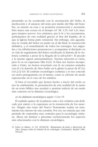 prometido ya ha acontecido con la encarnación del Verbo, la
predicación y el anuncio del reino por medio del Hijo del hom-
bre, su muerte en cruz y su posterior resurrección y ascensión.
Esto marca una cesura en el tiempo (cf. Mc 1,15; Gal 4,4), inau-
gura tiempos nuevos. Los cristianos, por la fe y los sacramentos,
participamos de esta realidad gracias al don del Espíritu, de la
que la Iglesia forma parte sustancial. Sin embargo, aún aguarda-
mos la venida del Señor en poder en el día final, la resurrección
definitiva, y el sometimiento de todos los enemigos. Las angus-
tias y las tribulaciones permanecen y acompañan al discípulo en
su vida de seguimiento del Señor crucificado; la historia de la vio-
lencia continúa a pesar de la llegada de la salvación13. El pecado
y la muerte siguen amenazándonos. Nuestra salvación es cierta,
pero lo es en esperanza (Rm 8,24). Si bien nos hemos incorpo-
rado a Cristo, no hemos resucitado con él, no estamos sentados
con él a la derecha de Dios Padre en la gloria (a pesar de Ef 2,6;
Col 2,12-13). El combate escatológico continúa y se nos concede
un cierto protagonismo en el mismo, como se advierte de modo
espectacular en el caso de los mártires.
Si bien el recorrido que hemos hecho a través del credo ya
nos ha ambientado, la presentación de esta realidad de la mano
de un texto bíblico nos ayudará a aterrizar todavía de un modo
más concreto en la diástasis escatológica.
a) La diástasis escatológica según 1 Cor 15
El capítulo quince de la primera carta a los corintios está dedi-
cado por entero a la esperanza en la resurrección de los muer-
tos. Ningún otro texto del Nuevo Testamento realiza un trata-
miento tan extenso de esta cuestión. Por eso, no extraña que esté
preñado de contenidos muy centrales para la escatología cristia-
na. Ahora me limitaré a presentar exclusivamente los aspectos
más relacionados con la diástasis escatológica.
HABITAR EN EL “TIEMPO ESCATOLÓGICO” 261
13. Sobre lo último, cf. Ch. DUQUOC, Mesianismo de Jesús y discreción de
Dios. Ensayo sobre los límites de la cristología, Cristiandad, Madrid 1985,
195-225.
 