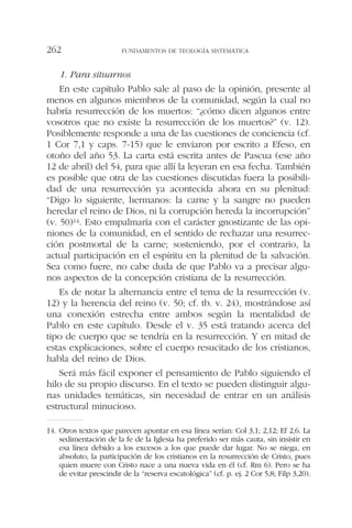 1. Para situarnos
En este capítulo Pablo sale al paso de la opinión, presente al
menos en algunos miembros de la comunidad, según la cual no
habría resurrección de los muertos: “¿cómo dicen algunos entre
vosotros que no existe la resurrección de los muertos?” (v. 12).
Posiblemente responde a una de las cuestiones de conciencia (cf.
1 Cor 7,1 y caps. 7-15) que le enviaron por escrito a Efeso, en
otoño del año 53. La carta está escrita antes de Pascua (ese año
12 de abril) del 54, para que allí la leyeran en esa fecha. También
es posible que otra de las cuestiones discutidas fuera la posibili-
dad de una resurrección ya acontecida ahora en su plenitud:
“Digo lo siguiente, hermanos: la carne y la sangre no pueden
heredar el reino de Dios, ni la corrupción hereda la incorrupción”
(v. 50)14. Esto empalmaría con el carácter gnostizante de las opi-
niones de la comunidad, en el sentido de rechazar una resurrec-
ción postmortal de la carne; sosteniendo, por el contrario, la
actual participación en el espíritu en la plenitud de la salvación.
Sea como fuere, no cabe duda de que Pablo va a precisar algu-
nos aspectos de la concepción cristiana de la resurrección.
Es de notar la alternancia entre el tema de la resurrección (v.
12) y la herencia del reino (v. 50; cf. tb. v. 24), mostrándose así
una conexión estrecha entre ambos según la mentalidad de
Pablo en este capítulo. Desde el v. 35 está tratando acerca del
tipo de cuerpo que se tendría en la resurrección. Y en mitad de
estas explicaciones, sobre el cuerpo resucitado de los cristianos,
habla del reino de Dios.
Será más fácil exponer el pensamiento de Pablo siguiendo el
hilo de su propio discurso. En el texto se pueden distinguir algu-
nas unidades temáticas, sin necesidad de entrar en un análisis
estructural minucioso.
FUNDAMENTOS DE TEOLOGÍA SISTEMÁTICA262
14. Otros textos que parecen apuntar en esa línea serían: Col 3,1; 2,12; Ef 2,6. La
sedimentación de la fe de la Iglesia ha preferido ser más cauta, sin insistir en
esa línea debido a los excesos a los que puede dar lugar. No se niega, en
absoluto, la participación de los cristianos en la resurrección de Cristo, pues
quien muere con Cristo nace a una nueva vida en él (cf. Rm 6). Pero se ha
de evitar prescindir de la “reserva escatológica” (cf. p. ej. 2 Cor 5,8; Filp 3,20).
 
