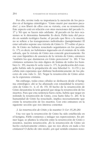 Por ello, reviste toda su importancia la mención de los peca-
dos en el kerigma cristológico: “Cristo murió por nuestros peca-
dos”; y nos liberó de ellos con su victoria, con su resurrección.
Este aspecto está en relación con otras menciones del pecado (v.
17 y 56) que se hacen más adelante. Al pecado en las tres oca-
siones se le denomina hamartía. Es decir, Pablo trata del peca-
do en sentido teológico fuerte, el pecado que lleva a la muerte;
no se refiere a las transgresiones individuales (paraptómata). El
estar salvados supone una victoria de Cristo (v. 57) sobre el peca-
do. Si Cristo no hubiera resucitado seguiríamos en los pecados
(v. 17); es decir, no habríamos ingresado en el estatuto de la vida
salvada, que la victoria de Cristo nos concede graciosamente. En
ese caso hipotético de ausencia de la victoria de Cristo, entonces
“también los que durmieron en Cristo perecieron” (v. 18). Y los
cristianos seríamos los más dignos de lástima de todos los hom-
bres (v. 19), nuestra fe sería vana (v. 17), la predicación del evan-
gelio habría sido la propalación de una falsedad (v. 14-15) y no
cabría más esperanza que disfrutar hedonísticamente de los pla-
ceres de esta vida (v. 32). Negar la resurrección de Cristo arrui-
na la esperanza cristiana.
Sin embargo, todas estas cábalas se deshacen desde el kerig-
ma cristológico: ahí se ha afianzado con rotundidad la resurrec-
ción de Cristo (v. 4; cf. tb. 15). El hecho de la resurrección de
Cristo desautoriza la tesis general que niega la resurrección de los
muertos. Para que esta sentencia fuera cierta, habría que negar en
redondo la resurrección de Cristo, cosa harto falsa (v. 20). Si la
humanidad de Cristo ha resucitado, implica necesariamente que
existe la resurrección de los muertos. Con esto entramos en la
siguiente sección que nos interesa comentar.
3. La resurrección de Cristo y la nuestra (1 Cor 15,20-28)
Una vez que la resurrección de Cristo ha sido establecida en
el kerigma, Pablo comienza a indagar sus repercusiones. En pri-
mer lugar, se plantea la relación entre la resurrección de Cristo y
nosotros, nuestra resurrección. ¿Es la resurrección de Cristo un
hecho exclusivamente crístico, que no nos afecta en nada a los
cristianos? O dicho de otro modo: ¿en qué sentido estamos noso-
FUNDAMENTOS DE TEOLOGÍA SISTEMÁTICA264
 