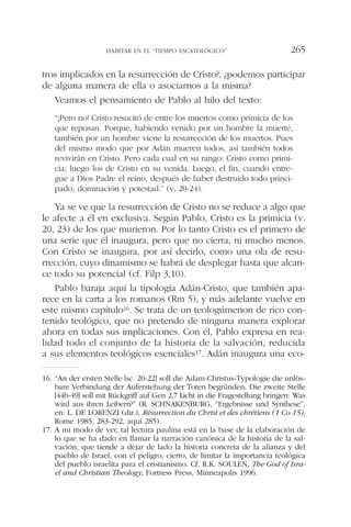 tros implicados en la resurrección de Cristo?, ¿podemos participar
de alguna manera de ella o asociarnos a la misma?
Veamos el pensamiento de Pablo al hilo del texto:
“¡Pero no! Cristo resucitó de entre los muertos como primicia de los
que reposan. Porque, habiendo venido por un hombre la muerte,
también por un hombre viene la resurrección de los muertos. Pues
del mismo modo que por Adán mueren todos, así también todos
revivirán en Cristo. Pero cada cual en su rango: Cristo como primi-
cia; luego los de Cristo en su venida. Luego, el fin, cuando entre-
gue a Dios Padre el reino, después de haber destruido todo princi-
pado, dominación y potestad.” (v. 20-24).
Ya se ve que la resurrección de Cristo no se reduce a algo que
le afecte a él en exclusiva. Según Pablo, Cristo es la primicia (v.
20, 23) de los que murieron. Por lo tanto Cristo es el primero de
una serie que él inaugura, pero que no cierra, ni mucho menos.
Con Cristo se inaugura, por así decirlo, como una ola de resu-
rrección, cuyo dinamismo se habrá de desplegar hasta que alcan-
ce todo su potencial (cf. Filp 3,10).
Pablo baraja aquí la tipología Adán-Cristo, que también apa-
rece en la carta a los romanos (Rm 5), y más adelante vuelve en
este mismo capítulo16. Se trata de un teologúmenon de rico con-
tenido teológico, que no pretendo de ninguna manera explorar
ahora en todas sus implicaciones. Con él, Pablo expresa en rea-
lidad todo el conjunto de la historia de la salvación, reducida
a sus elementos teológicos esenciales17. Adán inaugura una eco-
HABITAR EN EL “TIEMPO ESCATOLÓGICO” 265
16. “An der ersten Stelle [sc. 20-22] soll die Adam-Christus-Typologie die unlös-
bare Verbindung der Auferstehung der Toten begründen. Die zweite Stelle
[44b-49] soll mit Rückgriff auf Gen 2,7 Licht in die Fragestellung bringen: Was
wird aus ihren Leibern?” (R. SCHNAKENBURG, “Ergebnisse und Synthese”,
en: L. DE LORENZI (dir.), Résurrection du Christ et des chrétiens (1 Co 15),
Rome 1985, 283-292, aquí 285).
17. A mi modo de ver, tal lectura paulina está en la base de la elaboración de
lo que se ha dado en llamar la narración canónica de la historia de la sal-
vación, que tiende a dejar de lado la historia concreta de la alianza y del
pueblo de Israel, con el peligro, cierto, de limitar la importancia teológica
del pueblo israelita para el cristianismo. Cf. R.K. SOULEN, The God of Isra-
el and Christian Theology, Fortress Press, Minneapolis 1996.
 