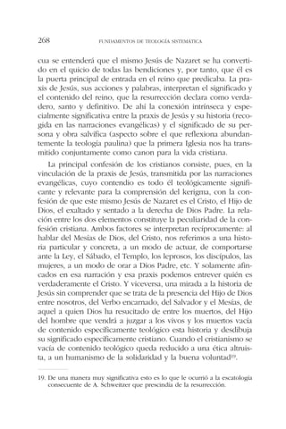 cua se entenderá que el mismo Jesús de Nazaret se ha converti-
do en el quicio de todas las bendiciones y, por tanto, que él es
la puerta principal de entrada en el reino que predicaba. La pra-
xis de Jesús, sus acciones y palabras, interpretan el significado y
el contenido del reino, que la resurrección declara como verda-
dero, santo y definitivo. De ahí la conexión intrínseca y espe-
cialmente significativa entre la praxis de Jesús y su historia (reco-
gida en las narraciones evangélicas) y el significado de su per-
sona y obra salvífica (aspecto sobre el que reflexiona abundan-
temente la teología paulina) que la primera Iglesia nos ha trans-
mitido conjuntamente como canon para la vida cristiana.
La principal confesión de los cristianos consiste, pues, en la
vinculación de la praxis de Jesús, transmitida por las narraciones
evangélicas, cuyo contendio es todo él teológicamente signifi-
cante y relevante para la comprensión del kerigma, con la con-
fesión de que este mismo Jesús de Nazaret es el Cristo, el Hijo de
Dios, el exaltado y sentado a la derecha de Dios Padre. La rela-
ción entre los dos elementos constituye la peculiaridad de la con-
fesión cristiana. Ambos factores se interpretan recíprocamente: al
hablar del Mesías de Dios, del Cristo, nos referimos a una histo-
ria particular y concreta, a un modo de actuar, de comportarse
ante la Ley, el Sábado, el Templo, los leprosos, los discípulos, las
mujeres, a un modo de orar a Dios Padre, etc. Y solamente afin-
cados en esa narración y esa praxis podemos entrever quién es
verdaderamente el Cristo. Y viceversa, una mirada a la historia de
Jesús sin comprender que se trata de la presencia del Hijo de Dios
entre nosotros, del Verbo encarnado, del Salvador y el Mesías, de
aquel a quien Dios ha resucitado de entre los muertos, del Hijo
del hombre que vendrá a juzgar a los vivos y los muertos vacía
de contenido específicamente teológico esta historia y desdibuja
su significado específicamente cristiano. Cuando el cristianismo se
vacía de contenido teológico queda reducido a una ética altruis-
ta, a un humanismo de la solidaridad y la buena voluntad19.
FUNDAMENTOS DE TEOLOGÍA SISTEMÁTICA268
19. De una manera muy significativa esto es lo que le ocurrió a la escatología
consecuente de A. Schweitzer que prescindía de la resurrección.
 