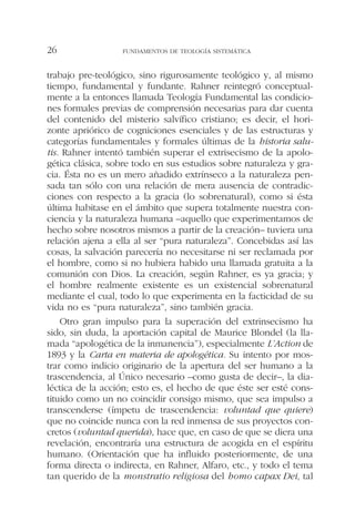 trabajo pre-teológico, sino rigurosamente teológico y, al mismo
tiempo, fundamental y fundante. Rahner reintegró conceptual-
mente a la entonces llamada Teología Fundamental las condicio-
nes formales previas de comprensión necesarias para dar cuenta
del contenido del misterio salvífico cristiano; es decir, el hori-
zonte apriórico de cogniciones esenciales y de las estructuras y
categorías fundamentales y formales últimas de la historia salu-
tis. Rahner intentó también superar el extrisecismo de la apolo-
gética clásica, sobre todo en sus estudios sobre naturaleza y gra-
cia. Ésta no es un mero añadido extrínseco a la naturaleza pen-
sada tan sólo con una relación de mera ausencia de contradic-
ciones con respecto a la gracia (lo sobrenatural), como si ésta
última habitase en el ámbito que supera totalmente nuestra con-
ciencia y la naturaleza humana –aquello que experimentamos de
hecho sobre nosotros mismos a partir de la creación– tuviera una
relación ajena a ella al ser “pura naturaleza”. Concebidas así las
cosas, la salvación parecería no necesitarse ni ser reclamada por
el hombre, como si no hubiera habido una llamada gratuita a la
comunión con Dios. La creación, según Rahner, es ya gracia; y
el hombre realmente existente es un existencial sobrenatural
mediante el cual, todo lo que experimenta en la facticidad de su
vida no es “pura naturaleza”, sino también gracia.
Otro gran impulso para la superación del extrinsecismo ha
sido, sin duda, la aportación capital de Maurice Blondel (la lla-
mada “apologética de la inmanencia”), especialmente L’Action de
1893 y la Carta en materia de apologética. Su intento por mos-
trar como indicio originario de la apertura del ser humano a la
trascendencia, al Único necesario –como gusta de decir–, la dia-
léctica de la acción; esto es, el hecho de que éste ser esté cons-
tituido como un no coincidir consigo mismo, que sea impulso a
transcenderse (ímpetu de trascendencia: voluntad que quiere)
que no coincide nunca con la red inmensa de sus proyectos con-
cretos (voluntad querida), hace que, en caso de que se diera una
revelación, encontraría una estructura de acogida en el espíritu
humano. (Orientación que ha influido posteriormente, de una
forma directa o indirecta, en Rahner, Alfaro, etc., y todo el tema
tan querido de la monstratio religiosa del homo capax Dei, tal
FUNDAMENTOS DE TEOLOGÍA SISTEMÁTICA26
 