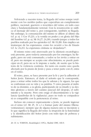 Volviendo a nuestro tema, la llegada del reino rompe total-
mente con los moldes judíos que esperaban un cumplimiento
político, nacional, guerrero o teocrático del reino; en todo caso
clara y fundamentalmente terrenal. Con la resurrección se ratifi-
ca el mensaje del reino y, por consiguiente, también su llegada.
Sin embargo, la consumación del mismo se difiere al último día
(cf. p. ej. 1 Cor 15,23), a la venida en poder y en gloria del Hijo
del hombre (cf. p. ej. Mt 16,27; 24,30), cuando juzque a todos los
pueblos rodeado por los apóstoles (cf. Mt 19,28). Esto implica un
trastueque de las esperanzas, como les ocurrió a los de Emaús
(cf. Lc 24,21). La esperanza cristiana se desjudaiza20.
El mismo reino está atravesado por la diástasis escatológica:
está presente, pero todavía amenazado por los enemigos; ha lle-
gado, pero no está consumado; a todos se les invita a entrar en
él, pero no siempre se acepta este ofrecimiento; se puede parti-
cipar en él, pero no se le impone a nadie, de suerte que la his-
toria de la violencia continúa. En tanto en cuanto uno queda
afectado por la praxis de Jesús y pasa a tener parte con él, entra
en el reino.
El reino, pues, se hace presente por la fe y por la adhesión al
Señor Jesús. Entonces, al darle el señorío que le corresponde,
pasa a reinar sobre todos los que le adoran y le siguen, los que
se conforman con su vida y su palabra. Y estos pasarán al ámbi-
to de su dominio, a su gloria, participando de su triunfo y su des-
tino glorioso a través del camino pascual del despojo, el sufri-
miento y la muerte. Pero esto exige el discernimiento y la vigi-
lancia (parábolas de la vigilancia), pues no todo se compadece
ni es compatible con la pertenencia al reino.
Incluso sin conocer expresamente a Jesús, se puede ingresar
en el reino (cf. Mt 25, 31 s.) o formar parte del mismo (Biena-
venturanzas), siempre que de alguna manera uno se incorpore a
lo que significa la llegada del reino: la irrupción de la fraternidad
y la identificación del Señor Jesús con todo tipo de pobreza y
sufrimiento.
HABITAR EN EL “TIEMPO ESCATOLÓGICO” 269
20. Cf. A. TORNOS, Escatología I, UPCo, Madrid 1989, 106-9.
 