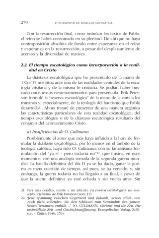 Con la resurrección final, como insinúan los textos de Pablo,
el reino se habrá consumado en su plenitud. De ahí que no haya
contraposición absoluta de fondo entre esperanza en el reino
y esperanza en la resurrección, a pesar del desplazamiento de
acentos y la diversidad de matices.
2.2. El tiempo escatológico como incorporación a la reali-
dad en Cristo
La diástasis escatológica que he presentado de la mano de
1 Cor 15 nos sitúa ante una de las realidades centrales de la esca-
togía cristiana y de la misma fe cristiana. Se podían haber bus-
cado otros textos neotestamentarios para presentarla. Erik Peter-
son formuló la “reserva escatológica” de la mano de la carta a los
romanos y, especialmente, de la teología del bautismo que Pablo
desarrolla21. Ahora trataré de presentar de una manera orgánica
las características particulares de esta realidad escatológica, del
tiempo escatológico o de la diástasis escatológica resultado del
conjunto del acontecimiento Cristo.
a) Insuficiencias de O. Cullmann
Posiblemente el autor que más haya influido a la hora de for-
mular la diástasis escatológica, por lo menos en el ámbito de la
teología católica, haya sido O. Cullmann, con su famosísima for-
mulación del “ya sí – pero todavía no”22, que ilustra, en esos
momentos, con una analogía tomada de la segunda guerra mun-
dial. La batalla definitiva del día D ya se ha dado, ganar la gue-
rra es mera cuestión de tiempo, así pues, se ha vencido; y, sin
embargo, la guerra todavía no ha llegado a su final, a pesar de
que la suerte definitiva ya esté echada y sin vuelta atras. Sin
FUNDAMENTOS DE TEOLOGÍA SISTEMÁTICA270
21. Para más detalles, remito a mi artículo: La reserva escatológica: un con-
cepto originario de Erik Peterson (nota 12).
22. “Jene Spannung zwischen Gegenwart und Zukunft, «schon erfüllt» und
«noch nicht vollendet», die den Schlüssel zum Verständnis des ganzen
Neuen Testament enthällt…” (O. CULLMANN, Christus und die Zeit. Die
urchristliche Zeit- und Geschichtsauffassung, Evangelischer Verlag, Zolli-
kon – Zürich 1946, 176).
 