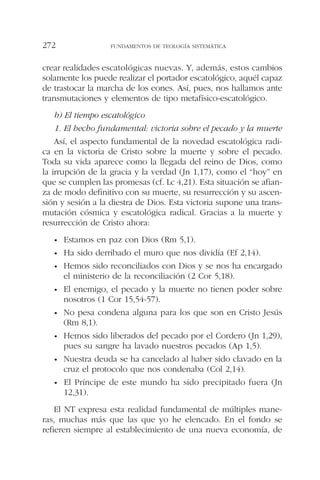 crear realidades escatológicas nuevas. Y, además, estos cambios
solamente los puede realizar el portador escatológico, aquél capaz
de trastocar la marcha de los eones. Así, pues, nos hallamos ante
transmutaciones y elementos de tipo metafísico-escatológico.
b) El tiempo escatológico
1. El hecho fundamental: victoria sobre el pecado y la muerte
Así, el aspecto fundamental de la novedad escatológica radi-
ca en la victoria de Cristo sobre la muerte y sobre el pecado.
Toda su vida aparece como la llegada del reino de Dios, como
la irrupción de la gracia y la verdad (Jn 1,17), como el “hoy” en
que se cumplen las promesas (cf. Lc 4,21). Esta situación se afian-
za de modo definitivo con su muerte, su resurrección y su ascen-
sión y sesión a la diestra de Dios. Esta victoria supone una trans-
mutación cósmica y escatológica radical. Gracias a la muerte y
resurrección de Cristo ahora:
• Estamos en paz con Dios (Rm 5,1).
• Ha sido derribado el muro que nos dividía (Ef 2,14).
• Hemos sido reconciliados con Dios y se nos ha encargado
el ministerio de la reconciliación (2 Cor 5,18).
• El enemigo, el pecado y la muerte no tienen poder sobre
nosotros (1 Cor 15,54-57).
• No pesa condena alguna para los que son en Cristo Jesús
(Rm 8,1).
• Hemos sido liberados del pecado por el Cordero (Jn 1,29),
pues su sangre ha lavado nuestros pecados (Ap 1,5).
• Nuestra deuda se ha cancelado al haber sido clavado en la
cruz el protocolo que nos condenaba (Col 2,14).
• El Príncipe de este mundo ha sido precipitado fuera (Jn
12,31).
El NT expresa esta realidad fundamental de múltiples mane-
ras, muchas más que las que yo he elencado. En el fondo se
refieren siempre al establecimiento de una nueva economía, de
FUNDAMENTOS DE TEOLOGÍA SISTEMÁTICA272
 