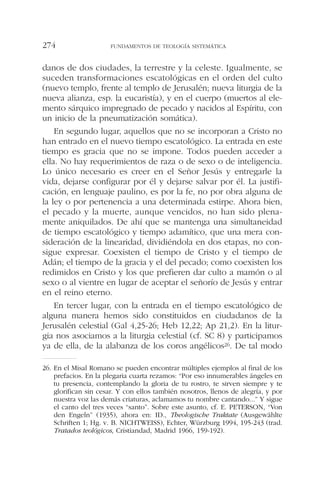 danos de dos ciudades, la terrestre y la celeste. Igualmente, se
suceden transformaciones escatológicas en el orden del culto
(nuevo templo, frente al templo de Jerusalén; nueva liturgia de la
nueva alianza, esp. la eucaristía), y en el cuerpo (muertos al ele-
mento sárquico impregnado de pecado y nacidos al Espíritu, con
un inicio de la pneumatización somática).
En segundo lugar, aquellos que no se incorporan a Cristo no
han entrado en el nuevo tiempo escatológico. La entrada en este
tiempo es gracia que no se impone. Todos pueden acceder a
ella. No hay requerimientos de raza o de sexo o de inteligencia.
Lo único necesario es creer en el Señor Jesús y entregarle la
vida, dejarse configurar por él y dejarse salvar por él. La justifi-
cación, en lenguaje paulino, es por la fe, no por obra alguna de
la ley o por pertenencia a una determinada estirpe. Ahora bien,
el pecado y la muerte, aunque vencidos, no han sido plena-
mente aniquilados. De ahí que se mantenga una simultaneidad
de tiempo escatológico y tiempo adamítico, que una mera con-
sideración de la linearidad, dividiéndola en dos etapas, no con-
sigue expresar. Coexisten el tiempo de Cristo y el tiempo de
Adán; el tiempo de la gracia y el del pecado; como coexisten los
redimidos en Cristo y los que prefieren dar culto a mamón o al
sexo o al vientre en lugar de aceptar el señorío de Jesús y entrar
en el reino eterno.
En tercer lugar, con la entrada en el tiempo escatológico de
alguna manera hemos sido constituidos en ciudadanos de la
Jerusalén celestial (Gal 4,25-26; Heb 12,22; Ap 21,2). En la litur-
gia nos asociamos a la liturgia celestial (cf. SC 8) y participamos
ya de ella, de la alabanza de los coros angélicos26. De tal modo
FUNDAMENTOS DE TEOLOGÍA SISTEMÁTICA274
26. En el Misal Romano se pueden encontrar múltiples ejemplos al final de los
prefacios. En la plegaria cuarta rezamos: “Por eso innumerables ángeles en
tu presencia, contemplando la gloria de tu rostro, te sirven siempre y te
glorifican sin cesar. Y con ellos también nosotros, llenos de alegría, y por
nuestra voz las demás criaturas, aclamamos tu nombre cantando...” Y sigue
el canto del tres veces “santo”. Sobre este asunto, cf. E. PETERSON, “Von
den Engeln” (1935), ahora en: ID., Theologische Traktate (Ausgewählte
Schriften 1; Hg. v. B. NICHTWEISS), Echter, Würzburg 1994, 195-243 (trad.
Tratados teológicos, Cristiandad, Madrid 1966, 159-192).
 
