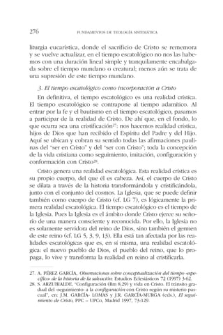 liturgia eucarística, donde el sacrificio de Cristo se rememora
y se vuelve actualizar, en el tiempo escatológico no nos las habe-
mos con una duración lineal simple y tranquilamente encabalga-
da sobre el tiempo mundano o creatural; menos aún se trata de
una supresión de este tiempo mundano.
3. El tiempo escatológico como incorporación a Cristo
En definitiva, el tiempo escatológico es una realidad crística.
El tiempo escatológico se contrapone al tiempo adamítico. Al
entrar por la fe y el bautismo en el tiempo escatológico, pasamos
a participar de la realidad de Cristo. De ahí que, en el fondo, lo
que ocurra sea una cristificación27: nos hacemos realidad crística,
hijos de Dios que han recibido el Espíritu del Padre y del Hijo.
Aquí se ubican y cobran su sentido todas las afirmaciones pauli-
nas del “ser en Cristo” y del “ser con Cristo”; toda la concepción
de la vida cristiana como seguimiento, imitación, configuración y
conformación con Cristo28.
Cristo genera una realidad escatológica. Esta realidad crística es
su propio cuerpo, del que él es cabeza. Así, el cuerpo de Cristo
se dilata a través de la historia transformándola y cristificándola,
junto con el conjunto del cosmos. La Iglesia, que se puede definir
también como cuerpo de Cristo (cf. LG 7), es lógicamente la pri-
mera realidad escatológica. El tiempo escatológico es el tiempo de
la Iglesia. Pues la Iglesia es el ámbito donde Cristo ejerce su seño-
río de una manera consciente y reconocida. Por ello, la Iglesia no
es solamente servidora del reino de Dios, sino también el germen
de este reino (cf. LG 5, 3, 9, 13). Ella está tan afectada por las rea-
lidades escatológicas que es, en sí misma, una realidad escatoló-
gica: el nuevo pueblo de Dios, el pueblo del reino, que lo pro-
paga, lo vive y transforma la realidad en reino al cristificarla.
FUNDAMENTOS DE TEOLOGÍA SISTEMÁTICA276
27. A. PÉREZ GARCÍA, Observaciones sobre conceptualización del tiempo «espe-
cífico» de la historia de la salvación: Estudios Eclesiásticos 72 (1997) 3-62.
28. S. ARZUBIALDE, “Configuración (Rm 8,29) y vida en Cristo. El tránsito gra-
dual del «seguimiento» a la configuración con Cristo según su misterio pas-
cual”, en: J.M. GARCÍA- LOMAS y J.R. GARCÍA-MURGA (eds.), El segui-
miento de Cristo, PPC – UPCo, Madrid 1997, 73-129.
 