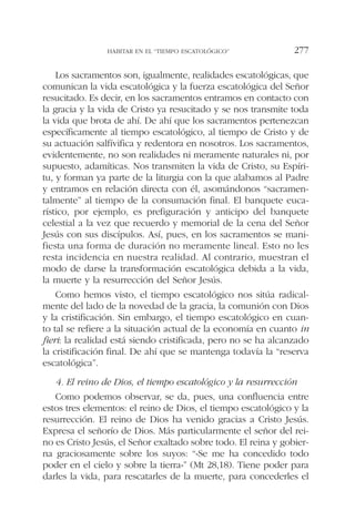 Los sacramentos son, igualmente, realidades escatológicas, que
comunican la vida escatológica y la fuerza escatológica del Señor
resucitado. Es decir, en los sacramentos entramos en contacto con
la gracia y la vida de Cristo ya resucitado y se nos transmite toda
la vida que brota de ahí. De ahí que los sacramentos pertenezcan
específicamente al tiempo escatológico, al tiempo de Cristo y de
su actuación salfívifica y redentora en nosotros. Los sacramentos,
evidentemente, no son realidades ni meramente naturales ni, por
supuesto, adamíticas. Nos transmiten la vida de Cristo, su Espíri-
tu, y forman ya parte de la liturgia con la que alabamos al Padre
y entramos en relación directa con él, asomándonos “sacramen-
talmente” al tiempo de la consumación final. El banquete euca-
rístico, por ejemplo, es prefiguración y anticipo del banquete
celestial a la vez que recuerdo y memorial de la cena del Señor
Jesús con sus discípulos. Así, pues, en los sacramentos se mani-
fiesta una forma de duración no meramente lineal. Esto no les
resta incidencia en nuestra realidad. Al contrario, muestran el
modo de darse la transformación escatológica debida a la vida,
la muerte y la resurrección del Señor Jesús.
Como hemos visto, el tiempo escatológico nos sitúa radical-
mente del lado de la novedad de la gracia, la comunión con Dios
y la cristificación. Sin embargo, el tiempo escatológico en cuan-
to tal se refiere a la situación actual de la economía en cuanto in
fieri: la realidad está siendo cristificada, pero no se ha alcanzado
la cristificación final. De ahí que se mantenga todavía la “reserva
escatológica”.
4. El reino de Dios, el tiempo escatológico y la resurrección
Como podemos observar, se da, pues, una confluencia entre
estos tres elementos: el reino de Dios, el tiempo escatológico y la
resurrección. El reino de Dios ha venido gracias a Cristo Jesús.
Expresa el señorío de Dios. Más particularmente el señor del rei-
no es Cristo Jesús, el Señor exaltado sobre todo. El reina y gobier-
na graciosamente sobre los suyos: “«Se me ha concedido todo
poder en el cielo y sobre la tierra»” (Mt 28,18). Tiene poder para
darles la vida, para rescatarles de la muerte, para concederles el
HABITAR EN EL “TIEMPO ESCATOLÓGICO” 277
 