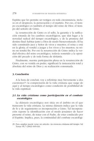 Espíritu que les permita ser testigos en toda circunstancia, inclu-
so en el desprecio, la persecución y el martirio. Por eso, el tiem-
po escatológico es también el tiempo del reino de Dios: el tiem-
po del señorío de Cristo.
La resurrección de Cristo es el sello, la garantía y la ratifica-
ción rotunda de los cambios escatológicos, que dan lugar a la
novedad radical del tiempo escatológico, y de la promesa del
destino final: habitar junto a Dios de modo bienaventurado. El ha
sido constituido juez y Señor de vivos y muertos; el reina y está
en la gloria; el vendrá a juzgar a los vivos y los muertos; su rei-
no no tendrá fin. Por eso la resurrección de Cristo indica la ver-
dad efectiva del reino escatológico, todavía sometido a la oposi-
ción del pecado y de toda forma de idolatría.
Finalmente, nuestra participación plena en la resurrección de
Cristo, con su venida en poder, significará la instauración total y
absoluta del reino de Dios y su realización consumada.
3. Conclusión
A la hora de concluir, voy a referirme muy brevemente a dos
cuestiones29: la comprensión de la vida cristiana que surge de
aquí y al tiempo escatológico como condición de posibilidad de
la vida espiritual.
3.1. La vida cristiana como participación en el combate
escatológico
La diástasis escatológica nos sitúa en el ámbito en el que
transcurre la vida cristiana. La misma diástasis indica que la vida
de fe y de seguimiento es incorporación a Cristo. Tal incorpora-
ción supone la identificación con el modo jesuánico de hacer
presente el reino, de tratar con el Padre, de estar conducido por
el Espíritu. Implica, pues, la continuidad del combate escatológi-
FUNDAMENTOS DE TEOLOGÍA SISTEMÁTICA278
29. Para ampliar puede verse mi artículo: La vivencia cristiana del tiempo: Sal
Terrae 90,7 (2002) 605-616.
 