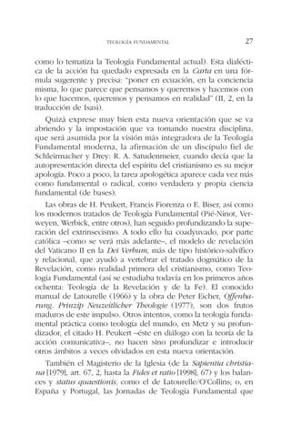 como lo tematiza la Teología Fundamental actual). Esta dialécti-
ca de la acción ha quedado expresada en la Carta en una fór-
mula sugerente y precisa: “poner en ecuación, en la conciencia
misma, lo que parece que pensamos y queremos y hacemos con
lo que hacemos, queremos y pensamos en realidad” (II, 2, en la
traducción de Isasi).
Quizá exprese muy bien esta nueva orientación que se va
abriendo y la impostación que va tomando nuestra disciplina,
que será asumida por la visión más integradora de la Teología
Fundamental moderna, la afirmación de un discípulo fiel de
Schleirmacher y Drey: R. A. Satudenmeier, cuando decía que la
autopresentación directa del espíritu del cristianismo es su mejor
apología. Poco a poco, la tarea apologética aparece cada vez más
como fundamental o radical, como verdadera y propia ciencia
fundamental (de bases).
Las obras de H. Peukert, Francis Fiorenza o E. Biser, así como
los modernos tratados de Teología Fundamental (Pié-Ninot, Ver-
weyen, Werbick, entre otros), han seguido profundizando la supe-
ración del extrinsecismo. A todo ello ha coadyuvado, por parte
católica –como se verá más adelante–, el modelo de revelación
del Vaticano II en la Dei Verbum, más de tipo histórico-salvífico
y relacional, que ayudó a vertebrar el tratado dogmático de la
Revelación, como realidad primera del cristianismo, como Teo-
logía Fundamental (así se estudiaba todavía en los primeros años
ochenta: Teología de la Revelación y de la Fe). El conocido
manual de Latourelle (1966) y la obra de Peter Eicher, Offenba-
rung. Prinzip Neuzeitlicher Theologie (1977), son dos frutos
maduros de este impulso. Otros intentos, como la teología funda-
mental práctica como teología del mundo, en Metz y su profun-
dizador, el citado H. Peukert –éste en diálogo con la teoría de la
acción comunicativa–, no hacen sino profundizar e introducir
otros ámbitos a veces olvidados en esta nueva orientación.
También el Magisterio de la Iglesia (de la Sapientia christia-
na [1979], art. 67, 2, hasta la Fides et ratio [1998], 67) y los balan-
ces y status quaestionis, como el de Latourelle/O’Collins; o, en
España y Portugal, las Jornadas de Teología Fundamental que
TEOLOGÍA FUNDAMENTAL 27
 