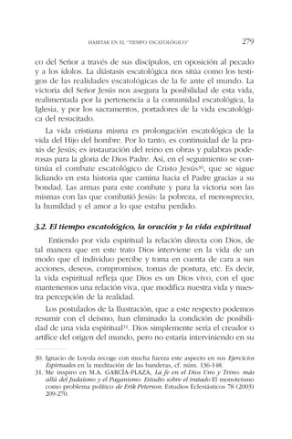 co del Señor a través de sus discípulos, en oposición al pecado
y a los ídolos. La diástasis escatológica nos sitúa como los testi-
gos de las realidades escatológicas de la fe ante el mundo. La
victoria del Señor Jesús nos asegura la posibilidad de esta vida,
realimentada por la pertenencia a la comunidad escatológica, la
Iglesia, y por los sacramentos, portadores de la vida escatológi-
ca del resucitado.
La vida cristiana misma es prolongación escatológica de la
vida del Hijo del hombre. Por lo tanto, es continuidad de la pra-
xis de Jesús; es instauración del reino en obras y palabras pode-
rosas para la gloria de Dios Padre. Así, en el seguimiento se con-
tinúa el combate escatológico de Cristo Jesús30, que se sigue
lidiando en esta historia que camina hacia el Padre gracias a su
bondad. Las armas para este combate y para la victoria son las
mismas con las que combatió Jesús: la pobreza, el menosprecio,
la humildad y el amor a lo que estaba perdido.
3.2. El tiempo escatológico, la oración y la vida espiritual
Entiendo por vida espiritual la relación directa con Dios, de
tal manera que en este trato Dios interviene en la vida de un
modo que el individuo percibe y toma en cuenta de cara a sus
acciones, deseos, compromisos, tomas de postura, etc. Es decir,
la vida espiritual refleja que Dios es un Dios vivo, con el que
mantenemos una relación viva, que modifica nuestra vida y nues-
tra percepción de la realidad.
Los postulados de la Ilustración, que a este respecto podemos
resumir con el deísmo, han eliminado la condición de posibili-
dad de una vida espiritual31. Dios simplemente sería el creador o
artífice del origen del mundo, pero no estaría interviniendo en su
HABITAR EN EL “TIEMPO ESCATOLÓGICO” 279
30. Ignacio de Loyola recoge con mucha fuerza este aspecto en sus Ejercicios
Espirtuales en la meditación de las banderas, cf. núm. 136-148.
31. Me inspiro en M.A. GARCÍA-PLAZA, La fe en el Dios Uno y Trino: más
allá del Judaísmo y el Paganismo. Estudio sobre el tratado El monoteísmo
como problema político de Erik Peterson: Estudios Eclesiásticos 78 (2003)
209-270.
 