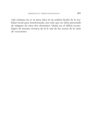vida cristiana no es ni mera ética ni un análisis lúcido de la rea-
lidad social para transformarla, por más que no deba prescindir
de ninguno de estos dos elementos. Quizá sea el déficit escato-
lógico de nuestra vivencia de la fe una de las causas de la crisis
de vocaciones.
HABITAR EN EL “TIEMPO ESCATOLÓGICO” 281
 