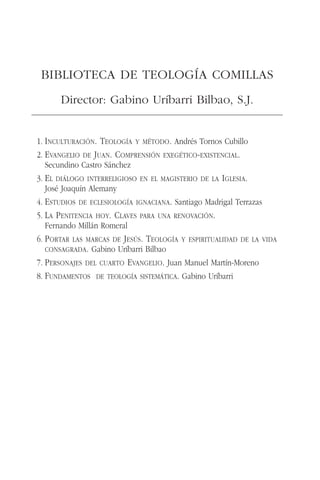1. INCULTURACIÓN. TEOLOGÍA Y MÉTODO. Andrés Tornos Cubillo
2. EVANGELIO DE JUAN. COMPRENSIÓN EXEGÉTICO-EXISTENCIAL.
Secundino Castro Sánchez
3. EL DIÁLOGO INTERRELIGIOSO EN EL MAGISTERIO DE LA IGLESIA.
José Joaquín Alemany
4. ESTUDIOS DE ECLESIOLOGÍA IGNACIANA. Santiago Madrigal Terrazas
5. LA PENITENCIA HOY. CLAVES PARA UNA RENOVACIÓN.
Fernando Millán Romeral
6. PORTAR LAS MARCAS DE JESÚS. TEOLOGÍA Y ESPIRITUALIDAD DE LA VIDA
CONSAGRADA. Gabino Uríbarri Bilbao
7. PERSONAJES DEL CUARTO EVANGELIO. Juan Manuel Martín-Moreno
8. FUNDAMENTOS DE TEOLOGÍA SISTEMÁTICA. Gabino Uríbarri
BIBLIOTECA DE TEOLOGÍA COMILLAS
Director: Gabino Uríbarri Bilbao, S.J.
 