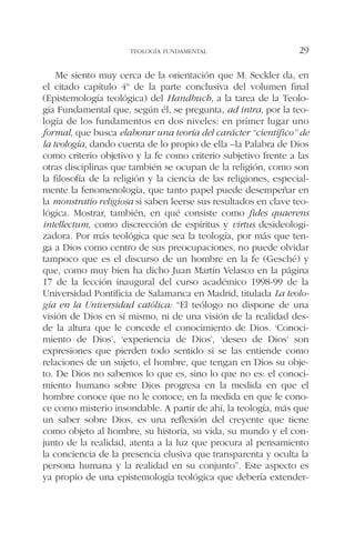 Me siento muy cerca de la orientación que M. Seckler da, en
el citado capítulo 4º de la parte conclusiva del volumen final
(Epistemología teológica) del Handbuch, a la tarea de la Teolo-
gía Fundamental que, según él, se pregunta, ad intra, por la teo-
logía de los fundamentos en dos niveles: en primer lugar uno
formal, que busca elaborar una teoría del carácter “científico” de
la teología, dando cuenta de lo propio de ella –la Palabra de Dios
como criterio objetivo y la fe como criterio subjetivo frente a las
otras disciplinas que también se ocupan de la religión, como son
la filosofía de la religión y la ciencia de las religiones, especial-
mente la fenomenología, que tanto papel puede desempeñar en
la monstratio religiosa si saben leerse sus resultados en clave teo-
lógica. Mostrar, también, en qué consiste como fides quaerens
intellectum, como discrección de espíritus y virtus desideologi-
zadora. Por más teológica que sea la teología, por más que ten-
ga a Dios como centro de sus preocupaciones, no puede olvidar
tampoco que es el discurso de un hombre en la fe (Gesché) y
que, como muy bien ha dicho Juan Martín Velasco en la página
17 de la lección inaugural del curso académico 1998-99 de la
Universidad Pontificia de Salamanca en Madrid, titulada La teolo-
gía en la Universidad católica: “El teólogo no dispone de una
visión de Dios en sí mismo, ni de una visión de la realidad des-
de la altura que le concede el conocimiento de Dios. ‘Conoci-
miento de Dios’, ‘experiencia de Dios’, ‘deseo de Dios’ son
expresiones que pierden todo sentido si se las entiende como
relaciones de un sujeto, el hombre, que tengan en Dios su obje-
to. De Dios no sabemos lo que es, sino lo que no es: el conoci-
miento humano sobre Dios progresa en la medida en que el
hombre conoce que no le conoce; en la medida en que le cono-
ce como misterio insondable. A partir de ahí, la teología, más que
un saber sobre Dios, es una reflexión del creyente que tiene
como objeto al hombre, su historia, su vida, su mundo y el con-
junto de la realidad, atenta a la luz que procura al pensamiento
la conciencia de la presencia elusiva que transparenta y oculta la
persona humana y la realidad en su conjunto”. Este aspecto es
ya propio de una epistemología teológica que debería extender-
TEOLOGÍA FUNDAMENTAL 29
 