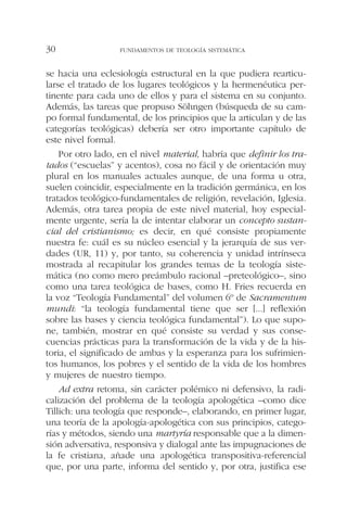 se hacia una eclesiología estructural en la que pudiera rearticu-
larse el tratado de los lugares teológicos y la hermenéutica per-
tinente para cada uno de ellos y para el sistema en su conjunto.
Además, las tareas que propuso Söhngen (búsqueda de su cam-
po formal fundamental, de los principios que la articulan y de las
categorías teológicas) debería ser otro importante capítulo de
este nivel formal.
Por otro lado, en el nivel material, habría que definir los tra-
tados (“escuelas” y acentos), cosa no fácil y de orientación muy
plural en los manuales actuales aunque, de una forma u otra,
suelen coincidir, especialmente en la tradición germánica, en los
tratados teológico-fundamentales de religión, revelación, Iglesia.
Además, otra tarea propia de este nivel material, hoy especial-
mente urgente, sería la de intentar elaborar un concepto sustan-
cial del cristianismo; es decir, en qué consiste propiamente
nuestra fe: cuál es su núcleo esencial y la jerarquía de sus ver-
dades (UR, 11) y, por tanto, su coherencia y unidad intrínseca
mostrada al recapitular los grandes temas de la teología siste-
mática (no como mero preámbulo racional –preteológico–, sino
como una tarea teológica de bases, como H. Fries recuerda en
la voz “Teología Fundamental” del volumen 6º de Sacramentum
mundi: “la teología fundamental tiene que ser [...] reflexión
sobre las bases y ciencia teológica fundamental”). Lo que supo-
ne, también, mostrar en qué consiste su verdad y sus conse-
cuencias prácticas para la transformación de la vida y de la his-
toria, el significado de ambas y la esperanza para los sufrimien-
tos humanos, los pobres y el sentido de la vida de los hombres
y mujeres de nuestro tiempo.
Ad extra retoma, sin carácter polémico ni defensivo, la radi-
calización del problema de la teología apologética –como dice
Tillich: una teología que responde–, elaborando, en primer lugar,
una teoría de la apología-apologética con sus principios, catego-
rías y métodos, siendo una martyría responsable que a la dimen-
sión adversativa, responsiva y dialogal ante las impugnaciones de
la fe cristiana, añade una apologética transpositiva-referencial
que, por una parte, informa del sentido y, por otra, justifica ese
FUNDAMENTOS DE TEOLOGÍA SISTEMÁTICA30
 