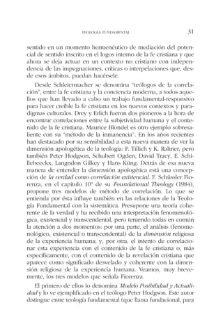 sentido en un momento hermenéutico de mediación del poten-
cial de sentido inscrito en el logos interno de la fe cristiana y que
ahora se deja actuar en un contexto no cristiano con indepen-
dencia de las impugnaciones, críticas o interpelaciones que, des-
de esos ámbitos, puedan hacérsele.
Desde Schleiermacher se denomina “teólogos de la correla-
ción”, entre la fe cristiana y la conciencia moderna, a todos aque-
llos que han llevado a cabo un trabajo fundamental-responsivo
para hacer creíble la fe cristiana en los nuevos contextos y para-
digmas culturales. Drey y Erlich fueron dos pioneros a la hora de
encontrar correlaciones entre la subjetividad humana y el conte-
nido de la fe cristiana. Maurice Blondel es otro ejemplo sobresa-
liente con su “método de la inmanencia”. En los años recientes
han destacado por su sensibilidad a esta nueva manera de ver la
dimensión apologética de la teología: P. Tillich y K. Rahner, pero
también Peter Hodgson, Schubert Ogden, David Tracy, E. Schi-
llebeeckx, Langndon Gilkey y Hans Küng. Detrás de esa nueva
manera de entender la dimensión apologética está una concep-
ción de la verdad como correlación existencial. F. Schüssler Fio-
renza, en el capítulo 10º de su Foundational Theology (1984),
propone tres modelos de método de correlación. Lo que se
entienda por ésta influye también en las relaciones de la Teolo-
gía Fundamental con la sistemática. Presupone una teoría cohe-
rente de la verdad y ha recibido una interpretación fenomenoló-
gica, existencial y transcendental, pero teniendo todas en común
la atención a dos momentos: por una parte, el análisis (fenome-
nológico, existencial o transcendental) de la dimensión religiosa
de la experiencia humana; y, por otra, el intento de correlacio-
nar esta experiencia con el contenido de la fe cristiana o, más
específicamente, con el contenido de la revelación cristiana que
aparece como significado desvelado y coherente con la dimen-
sión religiosa de la experiencia humana. Veamos, muy breve-
mente, los tres modelos que señala Fiorenza.
El primero de ellos lo denomina Modelo Posibilidad y Actuali-
dad y lo ve ejemplificado en el teólogo Peter Hodgson. Este autor
distingue entre teología fundamental (que llama fundacional, para
TEOLOGÍA FUNDAMENTAL 31
 