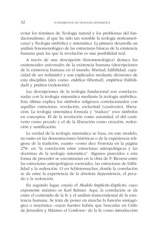 evitar los términos de Teología natural y los problemas del fun-
dacionalismo, al que ha sido tan sensible la teología norteameri-
cana) y Teología simbólica y sistemática. La primera desarrolla un
análisis fenomenológico de las estructuras básicas de la existencia
humana para las que la revelación es una posibilidad real.
A través de una descripción (fenomenológica) destaca los
existenciales universales de la existencia humana (descripciones
de la existencia humana en el mundo: libertad, falibilidad, capa-
cidad de ser redimido) y son explicados mediante divisiones de
esta disciplina tales como: eidética (libertad), empírica (falibili-
dad) y poética (redención).
Las descripciones de la teología fundacional son correlacio-
nadas con la teología sistemática mediante la teología simbólica.
Esta última explica los símbolos religiosos correlacionados con
aquéllas estructuras: revelación, esclavitud (cautiverio), libera-
ción. La teología sistemática formula y “traduce” esos símbolos
en conceptos. El de la revelación como autoridad; el del cauti-
verio como pecado y el de la liberación como creación, reden-
ción y santificación.
La verdad de la teología sistemática se basa, en este modelo,
no tanto en las demostraciones históricas o de la experiencia reli-
giosa de la tradición, cuanto –como dice Fiorenza en la página
278– en “la correlación entre estructuras antropológicas y las
doctrinas de la teología sistemática”. Algunos parecidos a esta
forma de proceder se encontrarían en la obra de P. Ricoeur entre
las estructuras antropológicas esenciales, las estructuras de falibi-
lidad y la redención. O en Schleiermacher, donde la correlación
se da entre la experiencia de la absoluta dependencia, el peca-
do y la redención.
En segundo lugar, estaría el Modelo Implícito-Explícito, cuyo
exponente máximo es Karl Rahner. Aquí, la correlación se da
entre el contenido de la fe y el análisis transcendental de la exis-
tencia humana. Se trata de poner en marcha la función mistagó-
gica o mayéutica –cuyas fuentes habría que buscarlas en Cirilo
de Jerusalén y Máximo el Confesor– de la fe como introducción
FUNDAMENTOS DE TEOLOGÍA SISTEMÁTICA32
 
