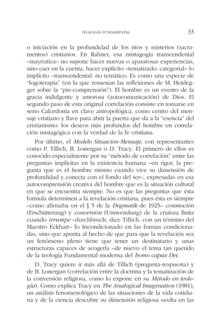 o iniciación en la profundidad de los ritos y misterios (sacra-
mentos) cristianos. En Rahner, esa mistagogía transcendental
–mayéutica– no supone hacer nuevas o aparatosas experiencias,
sino caer en la cuenta, hacer explícito –tematizado: categorial– lo
implícito –transcendental: no temático. Es como una especie de
“logoterapia” (en la que resuenan las reflexiones de M. Heideg-
ger sobre la “pre-comprensión”). El hombre es un evento de la
gracia indulgente y amorosa (autocomunicación) de Dios. El
segundo paso de esta original correlación consiste en tomarse en
serio Calcedonia en clave antropológica, como centro del men-
saje cristiano y llave para abrir la puerta que da a la “esencia” del
cristianismo: los deseos más profundos del hombre en correla-
ción mistagógica con la verdad de la fe cristiana.
Por último, el Modelo Situación-Mensaje, con representantes
como P. Tillich, B. Lonergan o D. Tracy. El primero de ellos es
conocido especialmente por su “método de correlación” entre las
preguntas implícitas en la existencia humana –en rigor, la pre-
gunta que es el hombre mismo cuando vive su dimensión de
profundidad y conecta con el fondo del ser–, expresadas en esa
autocomprensión creativa del hombre que es la situación cultural
en que se encuentra siempre. No es que las preguntas que ésta
formula determinen a la revelación cristiana, pues ésta es siempre
–como afirmaba en el § 5 de la Dogmatik de 1925– conmoción
(Erschütterung) y conversión (Umwendung) de la criatura finita
cuando irrumpe –durchbruch, dice Tillich, con un término del
Maestro Eckhart– lo Incondicionado en las formas condiciona-
das, sino que apunta al hecho de que para que la revelación sea
un fenómeno pleno tiene que tener un destinatario y unas
estructuras capaces de acogerla –de nuevo el tema tan querido
de la teología Fundamental moderna del homo capax Dei.
D. Tracy quiere ir más allá de Tillich (pregunta-respuesta) y
de B. Lonergan (correlación entre la doctrina y la tematización de
la conversión religiosa, como lo expone en su Método en teolo-
gía). Como explica Tracy en The Analogical Imagination (1981),
un análisis fenomenológico de las situaciones de la vida cotidia-
na y de la ciencia descubre su dimensión religiosa oculta en las
TEOLOGÍA FUNDAMENTAL 33
 