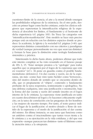 cuestiones-límite de la ciencia, el arte y la moral dónde emergen
las posibilidades religiosas de la existencia. En el otro polo, des-
crito en primer lugar como hecho cristiano, están los clásicos reli-
giosos que representan la intensificación religiosa de la expe-
riencia al descubrir los límites, el fundamento y el horizonte de
dicha experiencia (cf. página 101). En Tracy las categorías son
“intensificación-manifestación”. Este modelo se hace más preciso
porque está en relación con los distintos espacios donde se pro-
duce: la academia, la Iglesia y la sociedad (cf. páginas 3-46), que
representan distintas comunidades con sus criterios y paradigmas
de verdad (aunque personalmente no veo que sean tan distintas)
y forman la base para la distinción entre teología fundamental,
sistemática y práctica.
Sintetizando lo dicho hasta ahora, podemos afirmar que todo
este intento complejo se ha visto resumido en el famoso pasaje
de 1Pe 3, 15: “Estar siempre prontos a la “apología” para todos
aquellos que os pregunten por el logos de la esperanza que está
en vosotros” (el v. 16 pone en guardia contra el posible funda-
mentalismo defensivo). Un dar cuenta y razón, no de la espe-
ranza, sin más –como han visto tanto Seckler como Verweyen–,
sino del motivo dotado de sentido que se encuentra dentro de
ella, que es propiamente el “objeto”, contenido y fundamento
probante de la tarea responsiva, testimoniante o apologética. No
una defensa cualquiera, sino una justificación o mostración, bajo
la forma del dar cuenta y razón del sentido inscrito en el logos
interno de la fe cristiana. La esperanza viene justificada en tanto
en cuanto descubrimos tal logos y lo hacemos críticamente explí-
cito, en la tarea de correlación con las preguntas de los hombres
y las mujeres de nuestro tiempo. Por tanto, el texto parece indi-
car el lugar de la justificación: el motivo dotado y lleno de sen-
tido de la esperanza y el modo de la justificación: el dar cuenta
del mismo. En última instancia, es una tarea que funciona como
un antídoto contra el irracionalismo que tantas veces tienta a la
fe cristiana y a su ejercitación en la vida cotidiana, y del que son
expresión –aunque parezcan tan distintos– tanto el fideísmo como
la atención única a la ortopraxis.
FUNDAMENTOS DE TEOLOGÍA SISTEMÁTICA34
 