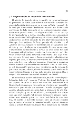 3.2. La pretensión de verdad del cristianismo
El intento de formular dicha pretensión es ya un trabajo que
va poniendo las bases para elaborar ese deseado concepto sus-
tancial del cristianismo, propio de la tarea ad intra –material– de
la Teología Fundamental. Podríamos intentar una formulación
provisional de dicha pretensión en los términos siguientes: el cris-
tianismo se presenta como una religión revelada, con un concep-
to muy particular de la misma, entendida como autocomunicación
o autorrevelación (Selbstoffenbarung, dice Rahner) del Dios Trino
en Jesucristo; es decir, producto de una intervención amorosa de
Dios que hace definitiva la forma peculiar de relación con el
Absoluto que ha supuesto el acontecimiento de Jesucristo, san-
cionada y perennizada por su resurrección de entre los muertos,
e incorporada definitivamente a la vida de Dios como don para
los creyentes (Espíritu Santo, gracia) que, incorporados en el Hijo,
viven esa relación como filiación y libertad ante Dios, cuya pleni-
tud desborda del aquí hasta el futuro escatológico; el cristianismo
supone, por tanto, la intervención concreta de Dios en la historia
para establecer esa relación salvadora, liberadora y redentora
(frente a otras ideas de revelación ahistóricas como el hinduísmo,
p. ej.); intervención graciosa que, culminando en la persona de
Jesucristo, supone, además, el establecimiento por el Mediador de
una institución (Iglesia) a la que debe referirse esa nueva, libre y
original relación con Dios que él mismo ha establecido.
En uno de sus escritos más hermosos, titulado “Sobre la posi-
bilidad de la fe hoy” (volumen 5º de sus Escritos de Teología, en
las páginas 18-19 de la nueva reedición de Cristiandad), Karl
Rahner ha formulado esa pretensión en términos muy parecidos
(merece la pena citarlo por extenso). Cuando se pregunta qué
anuncia el cristianismo, qué dice, bajo la apariencia de una dog-
mática compleja y una moral elevada, se responde a sí mismo
que algo muy sencillo: “el misterio permanece misterio eterna-
mente; este misterio quiere, en cuanto lo infinito, incomprensi-
ble, en cuanto lo indecible, llamado Dios, en cuanto cercanía
que se dona a sí misma en autocomunicación absoluta, comuni-
carse al espíritu humano en medio de la experiencia de su finita
TEOLOGÍA FUNDAMENTAL 35
 