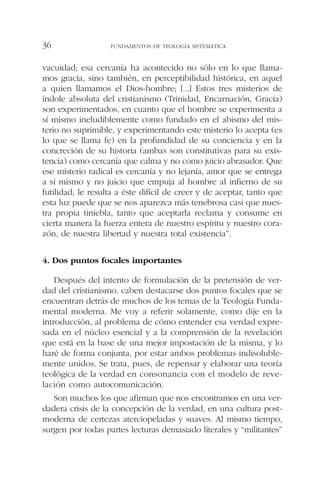 vacuidad; esa cercanía ha acontecido no sólo en lo que llama-
mos gracia, sino también, en perceptibilidad histórica, en aquel
a quien llamamos el Dios-hombre; [...] Estos tres misterios de
índole absoluta del cristianismo (Trinidad, Encarnación, Gracia)
son experimentados, en cuanto que el hombre se experimenta a
sí mismo ineludiblemente como fundado en el abismo del mis-
terio no suprimible, y experimentando este misterio lo acepta (es
lo que se llama fe) en la profundidad de su conciencia y en la
concreción de su historia (ambas son constitutivas para su exis-
tencia) como cercanía que calma y no como juicio abrasador. Que
ese misterio radical es cercanía y no lejanía, amor que se entrega
a sí mismo y no juicio que empuja al hombre al infierno de su
futilidad, le resulta a éste difícil de creer y de aceptar, tanto que
esta luz puede que se nos aparezca más tenebrosa casi que nues-
tra propia tiniebla, tanto que aceptarla reclama y consume en
cierta manera la fuerza entera de nuestro espíritu y nuestro cora-
zón, de nuestra libertad y nuestra total existencia”.
4. Dos puntos focales importantes
Después del intento de formulación de la pretensión de ver-
dad del cristianismo, caben destacarse dos puntos focales que se
encuentran detrás de muchos de los temas de la Teología Funda-
mental moderna. Me voy a referir solamente, como dije en la
introducción, al problema de cómo entender esa verdad expre-
sada en el núcleo esencial y a la comprensión de la revelación
que está en la base de una mejor impostación de la misma, y lo
haré de forma conjunta, por estar ambos problemas indisoluble-
mente unidos. Se trata, pues, de repensar y elaborar una teoría
teológica de la verdad en consonancia con el modelo de reve-
lación como autocomunicación.
Son muchos los que afirman que nos encontramos en una ver-
dadera crisis de la concepción de la verdad, en una cultura post-
moderna de certezas aterciopeladas y suaves. Al mismo tiempo,
surgen por todas partes lecturas demasiado literales y “militantes”
FUNDAMENTOS DE TEOLOGÍA SISTEMÁTICA36
 