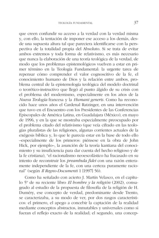 que creen confundir su acceso a la verdad con la verdad misma
y, con ello, la tentación de imponer ese acceso a los demás, des-
de una supuesta altura tal que pareciera identificarse con la pers-
pectiva de la totalidad propia del Absoluto. Si se trata de evitar
ambos extremos y toda forma de relativismo, es más necesario
que nunca la elaboración de una teoría teológica de la verdad, de
modo que los problemas epistemológicos vuelven a estar en pri-
mer término en la Teología Fundamental: la urgente tarea de
repensar cómo comprender el valor cognoscitivo de la fe, el
conocimiento humano de Dios y la relación entre ambos, pro-
blema central de la epistemología teológica del modelo doctrinal
o teorético-instructivo que llegó al punto álgido de su crisis con
el problema del modernismo, especialmente en los años de la
Nueva Teología francesa y la Humani generis. Como ha recono-
cido hace unos años el Cardenal Ratzinger, en una intervención
que tuvo en el Encuentro con los Presidentes de las Conferencias
Episcopales de América Latina, en Guadalajara (México), en mayo
de 1996, y en la que se mostraba especialmente preocupado por
el problema citado del relativismo (que veía cifrado en las teolo-
gías pluralistas de las religiones, algunas corrientes actuales de la
exégesis bíblica y, lo que le parecía estar en la base de todo ello
–especialmente de los primeros: piénsese en la obra de John
Hick, por ejemplo–, la asunción de la teoría kantiana del conoci-
miento y su insuficiencia para dar cuenta del hecho religioso y de
la fe cristiana), “el racionalismo neoescolástico ha fracasado en su
intento de reconstruir los preambula fidei con una razón entera-
mente independiente de la fe, con una certeza puramente racio-
nal” (según Il Regno-Documenti 1 [1997] 56).
Como ha señalado con acierto J. Martín Velasco, en el capítu-
lo 5º de su reciente libro El hombre y la religión (2002), consa-
grado al estudio de la propuesta de filosofía de la religión de H.
Duméry, ese concepto de verdad, predominante desde Trento,
se caracterizaba, a su modo de ver, por dos rasgos característi-
cos: el primero, el apego a concebir la captación de la realidad
mediante conceptos abstractos, inmutables y universales como si
fueran el reflejo exacto de la realidad; el segundo, una concep-
TEOLOGÍA FUNDAMENTAL 37
 