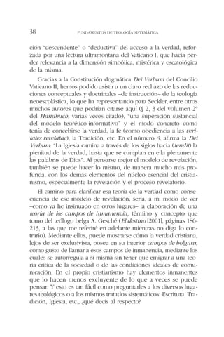 ción “descendente” o “deductiva” del acceso a la verdad, refor-
zada por una lectura ultramontana del Vaticano I, que hacía per-
der relevancia a la dimensión simbólica, mistérica y escatológica
de la misma.
Gracias a la Constitución dogmática Dei Verbum del Concilio
Vaticano II, hemos podido asistir a un claro rechazo de las reduc-
ciones conceptuales y doctrinales –de instrucción– de la teología
neoescolástica, lo que ha representando para Seckler, entre otros
muchos autores que podrían citarse aquí (§ 2, 3 del volumen 2º
del Handbuch, varias veces citado), “una superación sustancial
del modelo teorético-informativo” y el modo concreto como
tenía de concebirse la verdad, la fe (como obediencia a las veri-
tates revelatae), la Tradición, etc. En el número 8, afirma la Dei
Verbum: “La Iglesia camina a través de los siglos hacia (tendit) la
plenitud de la verdad, hasta que se cumplan en ella plenamente
las palabras de Dios”. Al pensarse mejor el modelo de revelación,
también se puede hacer lo mismo, de manera mucho más pro-
funda, con los demás elementos del núcleo esencial del cristia-
nismo, especialmente la revelación y el proceso revelatorio.
El camino para clarificar esa teoría de la verdad como conse-
cuencia de ese modelo de revelación, sería, a mi modo de ver
–como ya he insinuado en otros lugares– la elaboración de una
teoría de los campos de inmanencia, término y concepto que
tomo del teólogo belga A. Gesché (El destino [2001], páginas 186-
213, a las que me referiré en adelante mientras no diga lo con-
trario). Mediante ellos, puede mostrarse cómo la verdad cristiana,
lejos de ser exclusivista, posee en su interior campos de holgura,
como gusto de llamar a esos campos de inmanencia, mediante los
cuales se autorregula a sí misma sin tener que emigrar a una teo-
ría crítica de la sociedad o de las condiciones ideales de comu-
nicación. En el propio cristianismo hay elementos inmanentes
que lo hacen menos excluyente de lo que a veces se puede
pensar. Y esto es tan fácil como preguntarles a los diversos luga-
res teológicos o a los mismos tratados sistemáticos: Escritura, Tra-
dición, Iglesia, etc., ¿qué decís al respecto?
FUNDAMENTOS DE TEOLOGÍA SISTEMÁTICA38
 