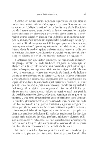 Gesché los define como “aquellos lugares en los que uno se
encuentra dentro mismo del corpus cristiano. Son como una
especie de “código genético” de la Escritura y de la Tradición
donde internamente, fuera de toda polémica externa, los propios
datos cristianos se interpretan desde una cierta distancia o sepa-
ración; como ocurre en música con un bemol o un silencio. Cam-
pos de inmanencia donde las seguridades pierden algo de su rigi-
dez con el fin de respetar un infinito que, para revelarse mejor,
tiene que ocultarse”, puesto que tampoco el cristianismo, cuando
intenta decir la verdad, quiere aplastar masivamente a nadie con
su carácter absoluto. Completando a Gesché –e incluyendo tam-
bién los señalados por él–, podríamos destacar los siguientes:
Hablamos con este autor, entonces, de campos de inmanen-
cia porque dentro de cada tradición religiosa, a poco que se
ahonde en ella –y esto supone una profunda espiritualidad que,
lejos de lo que pueda parecer, sitúa en los antípodas del relativis-
mo–, se encuentran como una especie de ámbitos de holgura
donde el silencio deja oír la tenue voz de los propios principios
de “relativización interna” que desanudan con suavidad, desde ese
logos interno, toda tentación de exclusivismo y cerrazón, al mar-
gen de toda presión o polémica externas, donde las seguridades
ceden algo de su rigidez para respetar el misterio del Infinito que
ahí se anuncia ocultándose. Incluso se percibe aquí una posible
vía de diálogo interreligioso, todavía no señalada, en lo que se me
alcanza, y que sería precisamente ésta: juntémonos para compar-
tir nuestros descubrimientos, los campos de inmanencia que cada
uno ha encontrado en su propia tradición y sigamos la lógica reli-
giosa que ahí se manifiesta. Seremos cristianos o judíos o musul-
manes superficiales si no llegamos a encontrar en la propia reli-
gión esos ámbitos de holgura. En todas las tradiciones los hay. Los
sujetos más radicales de ellas, profetas, místicos y algunos teólo-
gos perspicaces y religiosos, se han caracterizado precisamente
por dar con ellos y vivirlos como un don inmerecido de la gracia
que ha dilatado fabulosamente su condición humana.
Me limito a señalar algunos, principalmente de la tradición ju-
deocristiana, puesto que una teoría rigurosa y completa de ellos
TEOLOGÍA FUNDAMENTAL 39
 