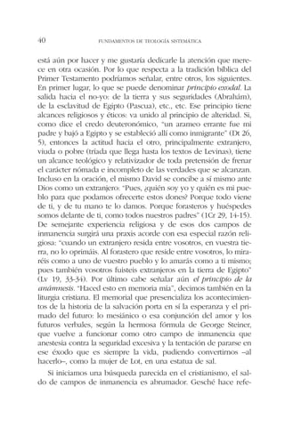 está aún por hacer y me gustaría dedicarle la atención que mere-
ce en otra ocasión. Por lo que respecta a la tradición bíblica del
Primer Testamento podríamos señalar, entre otros, los siguientes.
En primer lugar, lo que se puede denominar principio exodal. La
salida hacia el no-yo: de la tierra y sus seguridades (Abrahám),
de la esclavitud de Egipto (Pascua), etc., etc. Ese principio tiene
alcances religiosos y éticos: va unido al principio de alteridad. Si,
como dice el credo deuteronómico, “un arameo errante fue mi
padre y bajó a Egipto y se estableció allí como inmigrante” (Dt 26,
5), entonces la actitud hacia el otro, principalmente extranjero,
viuda o pobre (tríada que llega hasta los textos de Levinas), tiene
un alcance teológico y relativizador de toda pretensión de frenar
el carácter nómada e incompleto de las verdades que se alcanzan.
Incluso en la oración, el mismo David se concibe a sí mismo ante
Dios como un extranjero: “Pues, ¿quién soy yo y quién es mi pue-
blo para que podamos ofrecerte estos dones? Porque todo viene
de ti, y de tu mano te lo damos. Porque forasteros y huéspedes
somos delante de ti, como todos nuestros padres” (1Cr 29, 14-15).
De semejante experiencia religiosa y de esos dos campos de
inmanencia surgirá una praxis acorde con esa especial razón reli-
giosa: “cuando un extranjero resida entre vosotros, en vuestra tie-
rra, no lo oprimáis. Al forastero que reside entre vosotros, lo mira-
réis como a uno de vuestro pueblo y lo amarás como a ti mismo;
pues también vosotros fuisteis extranjeros en la tierra de Egipto”
(Lv 19, 33-34). Por último cabe señalar aún el principio de la
anámnesis. “Haced esto en memoria mía”, decimos también en la
liturgia cristiana. El memorial que presencializa los acontecimien-
tos de la historia de la salvación porta en sí la esperanza y el pri-
mado del futuro: lo mesiánico o esa conjunción del amor y los
futuros verbales, según la hermosa fórmula de George Steiner,
que vuelve a funcionar como otro campo de inmanencia que
anestesia contra la seguridad excesiva y la tentación de pararse en
ese éxodo que es siempre la vida, pudiendo convertirnos –al
hacerlo–, como la mujer de Lot, en una estatua de sal.
Si iniciamos una búsqueda parecida en el cristianismo, el sal-
do de campos de inmanencia es abrumador. Gesché hace refe-
FUNDAMENTOS DE TEOLOGÍA SISTEMÁTICA40
 