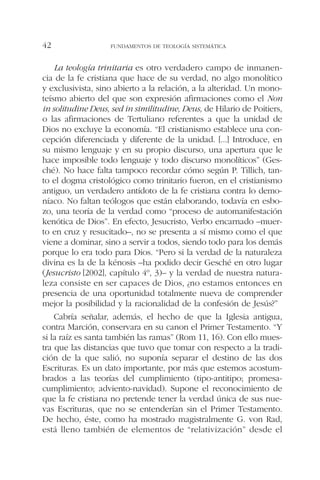 La teología trinitaria es otro verdadero campo de inmanen-
cia de la fe cristiana que hace de su verdad, no algo monolítico
y exclusivista, sino abierto a la relación, a la alteridad. Un mono-
teísmo abierto del que son expresión afirmaciones como el Non
in solitudine Deus, sed in similitudine, Deus, de Hilario de Poitiers,
o las afirmaciones de Tertuliano referentes a que la unidad de
Dios no excluye la economía. “El cristianismo establece una con-
cepción diferenciada y diferente de la unidad. [...] Introduce, en
su mismo lenguaje y en su propio discurso, una apertura que le
hace imposible todo lenguaje y todo discurso monolíticos” (Ges-
ché). No hace falta tampoco recordar cómo según P. Tillich, tan-
to el dogma cristológico como trinitario fueron, en el cristianismo
antiguo, un verdadero antídoto de la fe cristiana contra lo demo-
níaco. No faltan teólogos que están elaborando, todavía en esbo-
zo, una teoría de la verdad como “proceso de automanifestación
kenótica de Dios”. En efecto, Jesucristo, Verbo encarnado –muer-
to en cruz y resucitado–, no se presenta a sí mismo como el que
viene a dominar, sino a servir a todos, siendo todo para los demás
porque lo era todo para Dios. “Pero si la verdad de la naturaleza
divina es la de la kénosis –ha podido decir Gesché en otro lugar
(Jesucristo [2002], capítulo 4º, 3)– y la verdad de nuestra natura-
leza consiste en ser capaces de Dios, ¿no estamos entonces en
presencia de una oportunidad totalmente nueva de comprender
mejor la posibilidad y la racionalidad de la confesión de Jesús?”
Cabría señalar, además, el hecho de que la Iglesia antigua,
contra Marción, conservara en su canon el Primer Testamento. “Y
si la raíz es santa también las ramas” (Rom 11, 16). Con ello mues-
tra que las distancias que tuvo que tomar con respecto a la tradi-
ción de la que salió, no suponía separar el destino de las dos
Escrituras. Es un dato importante, por más que estemos acostum-
brados a las teorías del cumplimiento (tipo-antitipo; promesa-
cumplimiento; adviento-navidad). Supone el reconocimiento de
que la fe cristiana no pretende tener la verdad única de sus nue-
vas Escrituras, que no se entenderían sin el Primer Testamento.
De hecho, éste, como ha mostrado magistralmente G. von Rad,
está lleno también de elementos de “relativización” desde el
FUNDAMENTOS DE TEOLOGÍA SISTEMÁTICA42
 