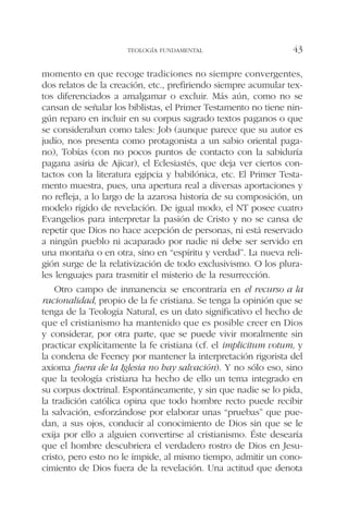 momento en que recoge tradiciones no siempre convergentes,
dos relatos de la creación, etc., prefiriendo siempre acumular tex-
tos diferenciados a amalgamar o excluir. Más aún, como no se
cansan de señalar los biblistas, el Primer Testamento no tiene nin-
gún reparo en incluir en su corpus sagrado textos paganos o que
se consideraban como tales: Job (aunque parece que su autor es
judío, nos presenta como protagonista a un sabio oriental paga-
no), Tobías (con no pocos puntos de contacto con la sabiduría
pagana asiria de Ajicar), el Eclesiastés, que deja ver ciertos con-
tactos con la literatura egipcia y babilónica, etc. El Primer Testa-
mento muestra, pues, una apertura real a diversas aportaciones y
no refleja, a lo largo de la azarosa historia de su composición, un
modelo rígido de revelación. De igual modo, el NT posee cuatro
Evangelios para interpretar la pasión de Cristo y no se cansa de
repetir que Dios no hace acepción de personas, ni está reservado
a ningún pueblo ni acaparado por nadie ni debe ser servido en
una montaña o en otra, sino en “espíritu y verdad”. La nueva reli-
gión surge de la relativización de todo exclusivismo. O los plura-
les lenguajes para trasmitir el misterio de la resurrección.
Otro campo de inmanencia se encontraría en el recurso a la
racionalidad, propio de la fe cristiana. Se tenga la opinión que se
tenga de la Teología Natural, es un dato significativo el hecho de
que el cristianismo ha mantenido que es posible creer en Dios
y considerar, por otra parte, que se puede vivir moralmente sin
practicar explícitamente la fe cristiana (cf. el implicitum votum, y
la condena de Feeney por mantener la interpretación rigorista del
axioma fuera de la Iglesia no hay salvación). Y no sólo eso, sino
que la teología cristiana ha hecho de ello un tema integrado en
su corpus doctrinal. Espontáneamente, y sin que nadie se lo pida,
la tradición católica opina que todo hombre recto puede recibir
la salvación, esforzándose por elaborar unas “pruebas” que pue-
dan, a sus ojos, conducir al conocimiento de Dios sin que se le
exija por ello a alguien convertirse al cristianismo. Éste desearía
que el hombre descubriera el verdadero rostro de Dios en Jesu-
cristo, pero esto no le impide, al mismo tiempo, admitir un cono-
cimiento de Dios fuera de la revelación. Una actitud que denota
TEOLOGÍA FUNDAMENTAL 43
 