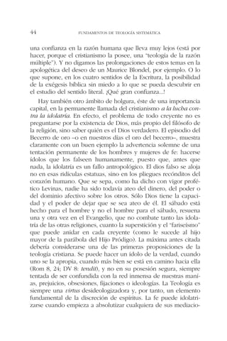 una confianza en la razón humana que lleva muy lejos (está por
hacer, porque el cristianismo la posee, una “teología de la razón
múltiple”). Y no digamos las prolongaciones de estos temas en la
apologética del deseo de un Maurice Blondel, por ejemplo. O lo
que supone, en los cuatro sentidos de la Escritura, la posibilidad
de la exégesis bíblica sin miedo a lo que se pueda descubrir en
el estudio del sentido literal. ¡Qué gran confianza...!
Hay también otro ámbito de holgura, éste de una importancia
capital, en la permanente llamada del cristianismo a la lucha con-
tra la idolatría. En efecto, el problema de todo creyente no es
preguntarse por la existencia de Dios, más propio del filósofo de
la religión, sino saber quién es el Dios verdadero. El episodio del
Becerro de oro –o en nuestros días el oro del becerro–, muestra
claramente con un buen ejemplo la advertencia solemne de una
tentación permanente de los hombres y mujeres de fe: hacerse
ídolos que los falseen humanamente, puesto que, antes que
nada, la idolatría es un fallo antropológico. El dios falso se aloja
no en esas ridículas estatuas, sino en los pliegues recónditos del
corazón humano. Que se sepa, como ha dicho con vigor profé-
tico Levinas, nadie ha sido todavía ateo del dinero, del poder o
del dominio afectivo sobre los otros. Sólo Dios tiene la capaci-
dad y el poder de dejar que se sea ateo de él. El sábado está
hecho para el hombre y no el hombre para el sábado, resuena
una y otra vez en el Evangelio, que no combate tanto las idola-
tría de las otras religiones, cuanto la superstición y el “fariseísmo”
que puede anidar en cada creyente (como le sucede al hijo
mayor de la parábola del Hijo Pródigo). La máxima antes citada
debería considerarse una de las primeras proposiciones de la
teología cristiana. Se puede hacer un ídolo de la verdad, cuando
uno se la apropia, cuando más bien se está en camino hacia ella
(Rom 8, 24; DV 8: tendit), y no en su posesión segura, siempre
tentada de ser confundida con la red inmensa de nuestras maní-
as, prejuicios, obsesiones, fijaciones o ideologías. La Teología es
siempre una virtus desideologizadora y, por tanto, un elemento
fundamental de la discreción de espíritus. La fe puede idolatri-
zarse cuando empieza a absolutizar cualquiera de sus mediacio-
FUNDAMENTOS DE TEOLOGÍA SISTEMÁTICA44
 