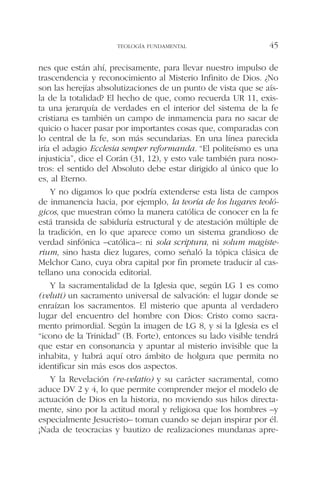 nes que están ahí, precisamente, para llevar nuestro impulso de
trascendencia y reconocimiento al Misterio Infinito de Dios. ¿No
son las herejías absolutizaciones de un punto de vista que se aís-
la de la totalidad? El hecho de que, como recuerda UR 11, exis-
ta una jerarquía de verdades en el interior del sistema de la fe
cristiana es también un campo de inmamencia para no sacar de
quicio o hacer pasar por importantes cosas que, comparadas con
lo central de la fe, son más secundarias. En una línea parecida
iría el adagio Ecclesia semper reformanda. “El politeísmo es una
injusticia”, dice el Corán (31, 12), y esto vale también para noso-
tros: el sentido del Absoluto debe estar dirigido al único que lo
es, al Eterno.
Y no digamos lo que podría extenderse esta lista de campos
de inmanencia hacia, por ejemplo, la teoría de los lugares teoló-
gicos, que muestran cómo la manera católica de conocer en la fe
está transida de sabiduría estructural y de atestación múltiple de
la tradición, en lo que aparece como un sistema grandioso de
verdad sinfónica –católica–: ni sola scriptura, ni solum magiste-
rium, sino hasta diez lugares, como señaló la tópica clásica de
Melchor Cano, cuya obra capital por fin promete traducir al cas-
tellano una conocida editorial.
Y la sacramentalidad de la Iglesia que, según LG 1 es como
(veluti) un sacramento universal de salvación: el lugar donde se
enraízan los sacramentos. El misterio que apunta al verdadero
lugar del encuentro del hombre con Dios: Cristo como sacra-
mento primordial. Según la imagen de LG 8, y si la Iglesia es el
“icono de la Trinidad” (B. Forte), entonces su lado visible tendrá
que estar en consonancia y apuntar al misterio invisible que la
inhabita, y habrá aquí otro ámbito de holgura que permita no
identificar sin más esos dos aspectos.
Y la Revelación (re-velatio) y su carácter sacramental, como
aduce DV 2 y 4, lo que permite comprender mejor el modelo de
actuación de Dios en la historia, no moviendo sus hilos directa-
mente, sino por la actitud moral y religiosa que los hombres –y
especialmente Jesucristo– toman cuando se dejan inspirar por él.
¡Nada de teocracias y bautizo de realizaciones mundanas apre-
TEOLOGÍA FUNDAMENTAL 45
 