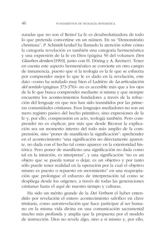 suradas que no son el Reino! La fe es desabsolutizadora de todo
lo que pretenda convertirse en un númen. En su “Demonstratio
christiana”, P. Schmidt-Leukel ha llamado la atención sobre cómo
la categoría revelación es también una categoría hermenéutica
y una expresión de la fe en Dios (página 50 del volumen Den
Glauben denken [1993], junto con H. Döring y A. Kreiner). Tener
en cuenta este aspecto hermenéutico se convierte en otro campo
de inmanencia, puesto que si la teología es la fe que se esfuerza
por comprender mejor lo que le es dado en la revelación, este
dato –como ha señalado muy bien el Ladrière de La articulación
del sentido (páginas 373-376)– no es accesible más que a los ojos
de la fe que busca comprender mediante sí misma y que siempre
encuentra los acontecimientos fundadores a través de la refrac-
ción del lenguaje en que nos han sido trasmitidos por las prime-
ras comunidades cristianas. Esos lenguajes mediadores no son un
mero registro pasivo del hecho primitivo, sino expresiones de la
fe y, por ello, comprensión en acto, teología también. Pero com-
prender no es explicar, por más que desde Ricoeur la explica-
ción sea un momento interno del todo más amplio de la com-
prensión, sino “poner de manifiesto la significación”: aprehender
en el acontecimiento “una significación no directamente aparen-
te, no dada con el hecho tal como aparece en la exterioridad his-
tórica. Pero poner de manifiesto una significación no dada como
tal en la intuición, es interpretar”, y una significación “no es un
objeto que se pueda tomar o dejar, es un objetivo y por tanto
sólo puede tener realidad en la operación por la cual el objetivo
mismo es puesto o repuesto en movimiento” en una reapropia-
ción que prolongue el esfuerzo de interpretación tal como se
despliega desde los orígenes, a través de todas las generaciones
cristianas hasta el aquí de nuestro tiempo y culturas.
Ha sido un mérito grande de la Dei Verbum el haber enten-
dido por revelación el entero acontecimiento salvífico en clave
trinitaria, como autorrevelación que hace participar al ser huma-
no en la misma vida divina en una comunicación sacramental
mucho más profunda y amplia que la propuesta por el modelo
de instrucción. Dios no revela algo, sino a sí mismo y, por ello,
FUNDAMENTOS DE TEOLOGÍA SISTEMÁTICA46
 