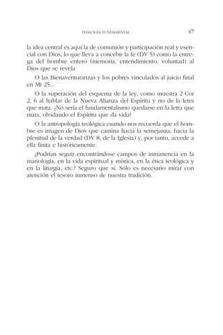 la idea central es aquí la de comunión y participación real y esen-
cial con Dios, lo que lleva a concebir la fe (DV 5) como la entre-
ga del hombre entero (memoria, entendimiento, voluntad) al
Dios que se revela
O las Bienaventuranzas y los pobres vinculados al juicio final
en Mt 25...
O la superación del esquema de la ley, como muestra 2 Cor
2, 6 al hablar de la Nueva Alianza del Espíritu y no de la letra
que mata. ¿No sería el fundamentalismo quedarse en la letra que
mata, olvidando el Espíritu que da vida?
O la antropología teológica cuando nos recuerda que el hom-
bre es imagen de Dios que camina hacia la semejanza, hacia la
plenitud de la verdad (DV 8, de la Iglesia) y, por tanto, accede a
ella finita e históricamente.
¿Podrían seguir encontrándose campos de inmanencia en la
mariología, en la vida espiritual y mística, en la ética teológica y
en la liturgia, etc.? Seguro que sí. Sólo es necesario mirar con
atención el tesoro inmenso de nuestra tradición.
TEOLOGÍA FUNDAMENTAL 47
 