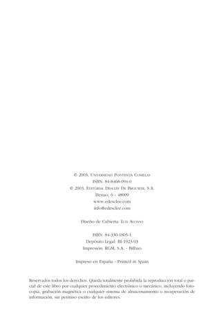 © 2003, UNIVERSIDAD PONTIFICIA COMILLAS
ISBN: 84-8468-094-0
© 2003, EDITORIAL DESCLÉE DE BROUWER, S.A.
Henao, 6 - 48009
www.edesclee.com
info@edesclee.com
Diseño de Cubierta: LUIS ALONSO
ISBN: 84-330-1805-1
Depósito Legal: BI-1923-03
Impresión: RGM, S.A. - Bilbao
Impreso en España - Printed in Spain
Reservados todos los derechos. Queda totalmente prohibida la reproducción total o par-
cial de este libro por cualquier procedimiento electrónico o mecánico, incluyendo foto-
copia, grabación magnética o cualquier sistema de almacenamiento o recuperación de
información, sin permiso escrito de los editores.
 