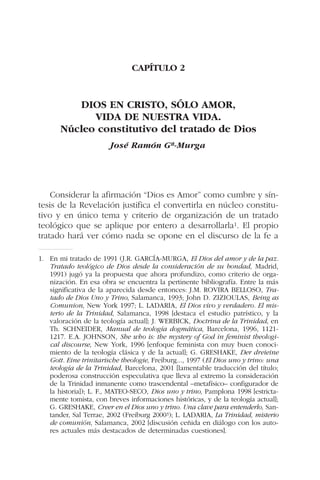 CAPÍTULO 2
DIOS EN CRISTO, SÓLO AMOR,
VIDA DE NUESTRA VIDA.
Núcleo constitutivo del tratado de Dios
José Ramón Gª-Murga
Considerar la afirmación “Dios es Amor” como cumbre y sín-
tesis de la Revelación justifica el convertirla en núcleo constitu-
tivo y en único tema y criterio de organización de un tratado
teológico que se aplique por entero a desarrollarla1. El propio
tratado hará ver cómo nada se opone en el discurso de la fe a
1. En mi tratado de 1991 (J.R. GARCÍA-MURGA, El Dios del amor y de la paz.
Tratado teológico de Dios desde la consideración de su bondad, Madrid,
1991) jugó ya la propuesta que ahora profundizo, como criterio de orga-
nización. En esa obra se encuentra la pertinente bibliografía. Entre la más
significativa de la aparecida desde entonces: J.M. ROVIRA BELLOSO, Tra-
tado de Dios Uno y Trino, Salamanca, 1993; John D. ZIZIOULAS, Being as
Comunion, New York 1997; L. LADARIA, El Dios vivo y verdadero. El mis-
terio de la Trinidad, Salamanca, 1998 [destaca el estudio patrístico, y la
valoración de la teología actual]; J. WERBICK, Doctrina de la Trinidad, en
Th. SCHNEIDER, Manual de teología dogmática, Barcelona, 1996, 1121-
1217. E.A. JOHNSON, She who is: the mystery of God in feminist theologi-
cal discourse, New York, 1996 [enfoque feminista con muy buen conoci-
miento de la teología clásica y de la actual]; G. GRESHAKE, Der dreieine
Gott. Eine trinitarische theologie, Freiburg..., 1997 (El Dios uno y trino: una
teología de la Trinidad, Barcelona, 2001 [lamentable traducción del título;
poderosa construcción especulativa que lleva al extremo la consideración
de la Trinidad inmanente como trascendental –metafísico– configurador de
la historia]); L. F., MATEO-SECO, Dios uno y trino, Pamplona 1998 [estricta-
mente tomista, con breves informaciones históricas, y de la teología actual];
G. GRESHAKE, Creer en el Dios uno y trino. Una clave para entenderlo, San-
tander, Sal Terrae, 2002 (Freiburg 20003); L. LADARIA, La Trinidad, misterio
de comunión, Salamanca, 2002 [discusión ceñida en diálogo con los auto-
res actuales más destacados de determinadas cuestiones].
 