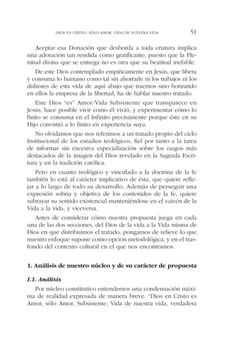 Aceptar esa Donación que desborda a toda criatura implica
una adoración tan rendida como gratificante, puesto que la Ple-
nitud divina que se entrega no es otra que su beatitud inefable.
De este Dios contemplado empíricamente en Jesús, que libera
y consuma lo humano como tal sin ahorrarle ni los trabajos ni los
dulzores de esta vida de aquí abajo que traemos sino honrando
en ellos la empresa de la libertad, ha de hablar nuestro tratado.
Este Dios “es” Amor/Vida Subsistente que transparece en
Jesús; hace posible vivir como él vivió, y experimentar cómo lo
finito se consuma en el Infinito precisamente porque éste en su
Hijo convirtió a lo finito en experiencia suya.
No olvidamos que nos referimos a un tratado propio del ciclo
Institucional de los estudios teológicos, fiel por tanto a la tarea
de informar sin excesiva especialización sobre los rasgos más
destacados de la imagen del Dios revelado en la Sagrada Escri-
tura y en la tradición católica.
Pero en cuanto teológico y vinculado a la doctrina de la fe
también lo está al carácter implicativo de ésta, que quiere refle-
jar a lo largo de todo su desarrollo. Además de perseguir una
expresión sobria y objetiva de los contenidos de la fe, quiere
subrayar su sentido existencial manteniéndose en el vaivén de la
Vida a la vida, y viceversa.
Antes de considerar cómo nuestra propuesta juega en cada
una de las dos secciones, del Dios de la vida a la Vida misma de
Dios en que distribuimos el tratado, pongamos de relieve lo que
nuestro enfoque supone como opción metodológica, y en el tras-
fondo del contexto cultural en el que nos encontramos.
1. Análisis de nuestro núcleo y de su carácter de propuesta
1.1. Análisis
Por núcleo constitutivo entendemos una condensación máxi-
ma de realidad expresada de manera breve. “Dios en Cristo es
Amor, sólo Amor, Subsistente, Vida de nuestra vida, verdadera
DIOS EN CRISTO, SÓLO AMOR, VIDA DE NUESTRA VIDA 51
 