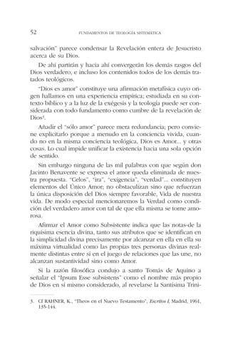 salvación” parece condensar la Revelación entera de Jesucristo
acerca de su Dios.
De ahí partirán y hacia ahí convergerán los demás rasgos del
Dios verdadero, e incluso los contenidos todos de los demás tra-
tados teológicos.
“Dios es amor” constituye una afirmación metafísica cuyo ori-
gen hallamos en una experiencia empírica; estudiada en su con-
texto bíblico y a la luz de la exégesis y la teología puede ser con-
siderada con todo fundamento como cumbre de la revelación de
Dios3.
Añadir el “sólo amor” parece mera redundancia; pero convie-
ne explicitarlo porque a menudo en la conciencia vivida, cuan-
do no en la misma conciencia teológica, Dios es Amor... y otras
cosas. Lo cual impide unificar la existencia hacia una sola opción
de sentido.
Sin embargo ninguna de las mil palabras con que según don
Jacinto Benavente se expresa el amor queda eliminada de nues-
tra propuesta. “Celos”, “ira”, “exigencia”, “verdad”... constituyen
elementos del Único Amor; no obstaculizan sino que refuerzan
la única disposición del Dios siempre favorable, Vida de nuestra
vida. De modo especial mencionaremos la Verdad como condi-
ción del verdadero amor con tal de que ella misma se torne amo-
rosa.
Afirmar el Amor como Subsistente indica que las notas-de la
riquísima esencia divina, tanto sus atributos que se identifican en
la simplicidad divina precisamente por alcanzar en ella en ella su
máxima virtualidad como las propias tres personas divinas real-
mente distintas entre sí en el juego de relaciones que las une, no
alcanzan sustantividad sino como Amor.
Si la razón filosófica condujo a santo Tomás de Aquino a
señalar el “Ipsum Esse subsistens” como el nombre más propio
de Dios en sí mismo considerado, al revelarse la Santísima Trini-
FUNDAMENTOS DE TEOLOGÍA SISTEMÁTICA52
3. Cf RAHNER, K., “Theos en el Nuevo Testamento”, Escritos I, Madrid, 1961,
135-144.
 