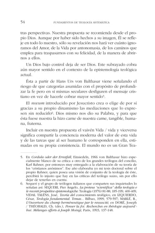 tras perspectivas. Nuestra propuesta se recomienda desde el pro-
pio Dios. Aunque por haber sido hechos a su imagen, Él se refle-
je en todo lo nuestro, sólo su revelación nos hará ver cuánto igno-
ramos del Amor, de la Vida por antonomasia, de los caminos que
emplea para traspasarnos con su felicidad, de la manera de abrir-
nos a ellos.
Un Dios bajo control deja de ser Dios. Este subrayado cobra
aún mayor sentido en el contexto de la epistemología teológica
actual.
Ésta a partir de Hans Urs von Balthasar viene señalando el
riesgo de que categorías asumidas con el propósito de profundi-
zar la fe pero en sí mismas seculares desfiguren el mensaje cris-
tiano en vez de hacerle cobrar mayor sentido5.
El novum introducido por Jesucristo crea o elige de por sí
gracias a su propio dinamismo las mediaciones que lo expre-
sen sin reducirlo6. Dios mismo nos dio su Palabra, y para que
ésta fuese nuestra la hizo carne de nuestra carne, tangible, huma-
na, fraterna.
Incluir en nuestra propuesta el vaivén Vida / vida y viceversa
significa compartir la conciencia moderna del valor de esta vida
y de las tareas que al ser humano le corresponden en ella, esti-
madas en su propia consistencia. El mundo no es un Gran Tea-
FUNDAMENTOS DE TEOLOGÍA SISTEMÁTICA54
5. En Cordula oder der Ernstfall, Einsiedeln, 1966 von Balthasar hizo espe-
cialmente blanco de su crítica a otro de los grandes teólogos del concilio,
Karl Rahner, por entonces muy entregado a la elaboración de su teoría de
los “cristianos anónimos”. Ese año elaboraba yo mi tesis doctoral sobre el
propio Rahner; quien posea una visión de conjunto de la teología de éste,
percibirá lo injusto que hay en las críticas del teólogo suizo, sin por ello
dejar de tenerlas en cuenta.
6. Sequeri y el grupo de teólogos italianos que comparten sus inquietudes lo
señalan así: SEQUERI, Pier Angelo, La pretesa “scientifica” della teología e
le recenti prospettive epistemologiche: Teología (1976) 81-88; 185-199; 400-409;
VIDAL TALÉNS, José, Teoría del conocimiento teológico, en IZQUIERDO,
César, Teología fundamental. Temas... Bilbao, 1999, 579-597; MARLÉ, R.,
L’Ouverture du champ herméneutique par le ressuscité, en DORÉ, Joseph
/ THÉOBALD, Ch. (drs.), Penser la foi. Recherches en théologie aujourd’-
hui. Mélanges offerts à Joseph Moingt, Paris, 1993, 137-148.
 