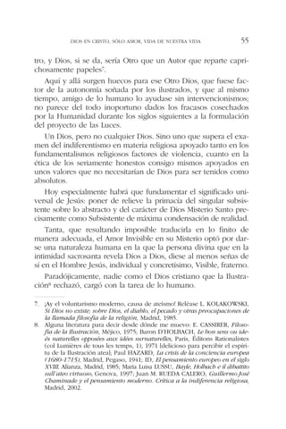 tro, y Dios, si se da, sería Otro que un Autor que reparte capri-
chosamente papeles7.
Aquí y allá surgen huecos para ese Otro Dios, que fuese fac-
tor de la autonomía soñada por los ilustrados, y que al mismo
tiempo, amigo de lo humano lo ayudase sin intervencionismos;
no parece del todo inoportuno dados los fracasos cosechados
por la Humanidad durante los siglos siguientes a la formulación
del proyecto de las Luces.
Un Dios, pero no cualquier Dios. Sino uno que supera el exa-
men del indiferentismo en materia religiosa apoyado tanto en los
fundamentalismos religiosos factores de violencia, cuanto en la
ética de los seriamente honestos consigo mismos apoyados en
unos valores que no necesitarían de Dios para ser tenidos como
absolutos.
Hoy especialmente habrá que fundamentar el significado uni-
versal de Jesús: poner de relieve la primacía del singular subsis-
tente sobre lo abstracto y del carácter de Dios Misterio Santo pre-
cisamente como Subsistente de máxima condensación de realidad.
Tanta, que resultando imposible traducirla en lo finito de
manera adecuada, el Amor Invisible en su Misterio optó por dar-
se una naturaleza humana en la que la persona divina que en la
intimidad sacrosanta revela Dios a Dios, diese al menos señas de
sí en el Hombre Jesús, individual y concretísimo, Visible, fraterno.
Paradójicamente, nadie como el Dios cristiano que la Ilustra-
ción8 rechazó, cargó con la tarea de lo humano.
DIOS EN CRISTO, SÓLO AMOR, VIDA DE NUESTRA VIDA 55
7. ¡Ay el voluntarismo moderno, causa de ateísmo! Reléase L. KOLAKOWSKI,
Si Dios no existe; sobre Dios, el diablo, el pecado y otras preocupaciones de
la llamada filosofía de la religión, Madrid, 1985.
8. Alguna literatura para decir desde dónde me muevo: E. CASSIRER, Filoso-
fía de la Ilustración, Méjico, 1975; Baron D’HOLBACH, Le bon sens ou ide-
és naturelles opposées aux idées surnaturelles, Paris, Éditons Rationalistes
(col Lumières de tous les temps, 1), 1971 [delicioso para percibir el espíri-
tu de la Ilustración atea]; Paul HAZARD, La crisis de la conciencia europea
(1680-1715), Madrid, Pegaso, 1941; ID, El pensamiento europeo en el siglo
XVIII, Alianza, Madrid, 1985; Maria Luisa LUSSU, Bayle, Holbach e il dibattito
sull’ateo virtuoso, Genova, 1997; Juan M. RUEDA CALERO, Guillermo José
Chaminade y el pensamiento moderno. Crítica a la indiferencia religiosa,
Madrid, 2002.
 