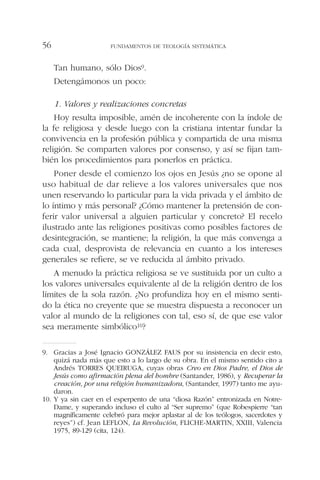 Tan humano, sólo Dios9.
Detengámonos un poco:
1. Valores y realizaciones concretas
Hoy resulta imposible, amén de incoherente con la índole de
la fe religiosa y desde luego con la cristiana intentar fundar la
convivencia en la profesión pública y compartida de una misma
religión. Se comparten valores por consenso, y así se fijan tam-
bién los procedimientos para ponerlos en práctica.
Poner desde el comienzo los ojos en Jesús ¿no se opone al
uso habitual de dar relieve a los valores universales que nos
unen reservando lo particular para la vida privada y el ámbito de
lo íntimo y más personal? ¿Cómo mantener la pretensión de con-
ferir valor universal a alguien particular y concreto? El recelo
ilustrado ante las religiones positivas como posibles factores de
desintegración, se mantiene; la religión, la que más convenga a
cada cual, desprovista de relevancia en cuanto a los intereses
generales se refiere, se ve reducida al ámbito privado.
A menudo la práctica religiosa se ve sustituida por un culto a
los valores universales equivalente al de la religión dentro de los
límites de la sola razón. ¿No profundiza hoy en el mismo senti-
do la ética no creyente que se muestra dispuesta a reconocer un
valor al mundo de la religiones con tal, eso sí, de que ese valor
sea meramente simbólico10?
FUNDAMENTOS DE TEOLOGÍA SISTEMÁTICA56
9. Gracias a José Ignacio GONZÁLEZ FAUS por su insistencia en decir esto,
quizá nada más que esto a lo largo de su obra. En el mismo sentido cito a
Andrés TORRES QUEIRUGA, cuyas obras Creo en Dios Padre, el Dios de
Jesús como afirmación plena del hombre (Santander, 1986), y Recuperar la
creación, por una religión humanizadora, (Santander, 1997) tanto me ayu-
daron.
10. Y ya sin caer en el esperpento de una “diosa Razón” entronizada en Notre-
Dame, y superando incluso el culto al “Ser supremo” (que Robespierre “tan
magníficamente celebró para mejor aplastar al de los teólogos, sacerdotes y
reyes”) cf. Jean LEFLON, La Revolución, FLICHE-MARTIN, XXIII, Valencia
1975, 89-129 (cita, 124).
 