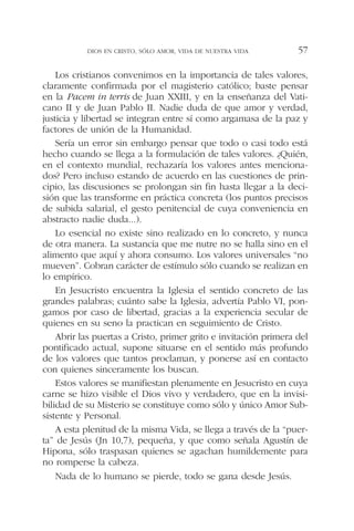 Los cristianos convenimos en la importancia de tales valores,
claramente confirmada por el magisterio católico; baste pensar
en la Pacem in terris de Juan XXIII, y en la enseñanza del Vati-
cano II y de Juan Pablo II. Nadie duda de que amor y verdad,
justicia y libertad se integran entre sí como argamasa de la paz y
factores de unión de la Humanidad.
Sería un error sin embargo pensar que todo o casi todo está
hecho cuando se llega a la formulación de tales valores. ¿Quién,
en el contexto mundial, rechazaría los valores antes menciona-
dos? Pero incluso estando de acuerdo en las cuestiones de prin-
cipio, las discusiones se prolongan sin fin hasta llegar a la deci-
sión que las transforme en práctica concreta (los puntos precisos
de subida salarial, el gesto penitencial de cuya conveniencia en
abstracto nadie duda...).
Lo esencial no existe sino realizado en lo concreto, y nunca
de otra manera. La sustancia que me nutre no se halla sino en el
alimento que aquí y ahora consumo. Los valores universales “no
mueven”. Cobran carácter de estímulo sólo cuando se realizan en
lo empírico.
En Jesucristo encuentra la Iglesia el sentido concreto de las
grandes palabras; cuánto sabe la Iglesia, advertía Pablo VI, pon-
gamos por caso de libertad, gracias a la experiencia secular de
quienes en su seno la practican en seguimiento de Cristo.
Abrir las puertas a Cristo, primer grito e invitación primera del
pontificado actual, supone situarse en el sentido más profundo
de los valores que tantos proclaman, y ponerse así en contacto
con quienes sinceramente los buscan.
Estos valores se manifiestan plenamente en Jesucristo en cuya
carne se hizo visible el Dios vivo y verdadero, que en la invisi-
bilidad de su Misterio se constituye como sólo y único Amor Sub-
sistente y Personal.
A esta plenitud de la misma Vida, se llega a través de la “puer-
ta” de Jesús (Jn 10,7), pequeña, y que como señala Agustín de
Hipona, sólo traspasan quienes se agachan humildemente para
no romperse la cabeza.
Nada de lo humano se pierde, todo se gana desde Jesús.
DIOS EN CRISTO, SÓLO AMOR, VIDA DE NUESTRA VIDA 57
 