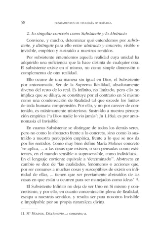 2. Lo singular concreto como Subsistente y lo Abstracto
Conviene, y mucho, determinar qué entendemos por subsis-
tente, y distinguir para ello entre abstracto y concreto, visible e
invisible, empírico y sustraído a nuestros sentidos.
Por subsistente entendemos aquella realidad cuya unidad ha
adquirido una suficiencia que la hace distinta de cualquier otra.
El subsistente existe en sí mismo, no como simple dimensión o
complemento de otra realidad.
Ello ocurre de una manera sin igual en Dios, el Subsistente
por antonomasia, Ser de la Suprema Realidad, absolutamente
diversa del resto de lo real. Es Infinito, no limitado; pero ello no
implica que se diluya, se constituye por el contrario en Sí mismo
como una condensación de Realidad tal que excede los límites
de toda humana comprensión. Por ello, y no por carecer de con-
tenido, es máximamente misterioso. Sustraído a nuestra percep-
ción empírica (“a Dios nadie lo vio jamás”: Jn 1,18a), es por anto-
nomasia el Invisible.
En cuanto Subsistente se distingue de todos los demás seres,
pero no como lo abstracto frente a lo concreto, sino como lo sus-
traído a nuestra percepción empírica, frente a lo que se nos da
por los sentidos. Como muy bien define María Moliner concreto
“se aplica, ... a las cosas que existen, o son pensadas como exis-
tentes, en el mundo sensible o suprasensible, como individuos...
En el lenguaje corriente equivale a ‘determinado’”. Abstracto en
cambio se dice de “las cualidades, fenómenos o acciones que,
por ser comunes a muchas cosas y susceptibles de existir en infi-
nidad de ellas, ... tienen que ser previamente abstraídos de las
cosas en que están u ocurren para ser manejados como ideas” 11.
El Subsistente Infinito no deja de ser Uno en Sí mismo y con-
cretísimo, y por ello, en cuanto concentración plena de Realidad,
escapa a nuestros sentidos, y resulta ser para nosotros Invisible
e Impalpable por su propia naturaleza divina.
FUNDAMENTOS DE TEOLOGÍA SISTEMÁTICA58
11. Mª MOLINER, Diccionario…: concreto,-a.
 