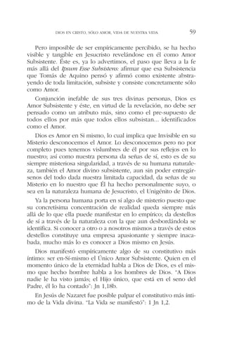 Pero imposible de ser empíricamente percibido, se ha hecho
visible y tangible en Jesucristo revelándose en él como Amor
Subsistente. Éste es, ya lo advertimos, el paso que lleva a la fe
más allá del Ipsum Esse Subsistens: afirmar que esa Subsistencia
que Tomás de Aquino pensó y afirmó como existente abstra-
yendo de toda limitación, subsiste y consiste concretamente sólo
como Amor.
Conjunción inefable de sus tres divinas personas, Dios es
Amor Subsistente y éste, en virtud de la revelación, no debe ser
pensado como un atributo más, sino como el pre-supuesto de
todos ellos por más que todos ellos subsistan... identificados
como el Amor.
Dios es Amor en Si mismo, lo cual implica que Invisible en su
Misterio desconocemos el Amor. Lo desconocemos pero no por
completo pues tenemos vislumbres de él por sus reflejos en lo
nuestro; así como nuestra persona da señas de sí, esto es de su
siempre misteriosa singularidad, a través de su humana naturale-
za, también el Amor divino subsistente, aun sin poder entregár-
senos del todo dada nuestra limitada capacidad, da señas de su
Misterio en lo nuestro que Él ha hecho personalmente suyo, o
sea en la naturaleza humana de Jesucristo, el Unigénito de Dios.
Ya la persona humana porta en sí algo de misterio puesto que
su concretísima concentración de realidad queda siempre más
allá de lo que ella puede manifestar en lo empírico; da destellos
de sí a través de la naturaleza con la que aun desbordándola se
identifica. Si conocer a otro o a nosotros mismos a través de estos
destellos constituye una empresa apasionante y siempre inaca-
bada, mucho más lo es conocer a Dios mismo en Jesús.
Dios manifestó empíricamente algo de su constitutivo más
íntimo: ser en-Sí-mismo el Único Amor Subsistente. Quien en el
momento único de la eternidad habla a Dios de Dios, es el mis-
mo que hecho hombre habla a los hombres de Dios. “A Dios
nadie le ha visto jamás; el Hijo único, que está en el seno del
Padre, él lo ha contado”: Jn 1,18b.
En Jesús de Nazaret fue posible palpar el constitutivo más ínti-
mo de la Vida divina. “La Vida se manifestó”: 1 Jn 1,2.
DIOS EN CRISTO, SÓLO AMOR, VIDA DE NUESTRA VIDA 59
 