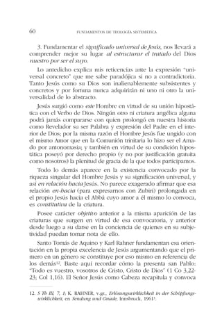 3. Fundamentar el significado universal de Jesús, nos llevará a
comprender mejor su lugar al estructurar el tratado del Dios
nuestro por ser el suyo.
Lo antedicho explica mis reticencias ante la expresión “uni-
versal concreto” que me sabe paradójica si no a contradictoria.
Tanto Jesús como su Dios son inalienablemente subsistentes y
concretos y por fortuna nunca adquirirán ni uno ni otro la uni-
versalidad de lo abstracto.
Jesús surgió como este Hombre en virtud de su unión hipostá-
tica con el Verbo de Dios. Ningún otro ni criatura angélica alguna
podrá jamás compararse con quien prolongó en nuestra historia
como Revelador su ser Palabra y expresión del Padre en el inte-
rior de Dios; por la misma razón el Hombre Jesús fue ungido con
el mismo Amor que en la Comunión trinitaria lo hizo ser el Ama-
do por antonomasia; y también en virtud de su condición hipos-
tática poseyó por derecho propio (y no por justificación gratuita
como nosotros) la plenitud de gracia de la que todos participamos.
Todo lo demás aparece en la existencia convocado por la
riqueza singular del Hombre Jesús y su significación universal, y
así en relación hacia Jesús. No parece exagerado afirmar que esa
relación en-hacia (para expresarnos con Zubiri) prolongada en
el propio Jesús hacia el Abbá cuyo amor a él mismo lo convoca,
es constitutiva de la criatura.
Posee carácter objetivo anterior a la misma aparición de las
criaturas que surgen en virtud de esa convocatoria, y anterior
desde luego a su darse en la conciencia de quienes en su subje-
tividad puedan tomar nota de ello.
Santo Tomás de Aquino y Karl Rahner fundamentan esa orien-
tación en la propia excelencia de Jesús argumentando que el pri-
mero en un género se constituye por eso mismo en referencia de
los demás12. Baste aquí recordar cómo la presenta san Pablo:
“Todo es vuestro, vosotros de Cristo, Cristo de Dios” (1 Co 3,22-
23; Col 1,16). El Señor Jesús como Cabeza recapitula y convoca
FUNDAMENTOS DE TEOLOGÍA SISTEMÁTICA60
12. S Th III, 7, 1; K. RAHNER, v.gr., Erlösungswirklichkeit in der Schöpfungs-
wirklichkeit, en Sendung und Gnade, Innsbruck, 19613.
 