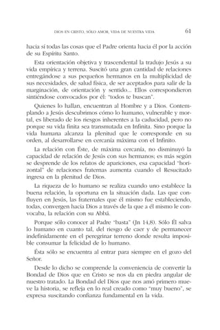 hacia sí todas las cosas que el Padre orienta hacia él por la acción
de su Espíritu Santo.
Esta orientación objetiva y trascendental la tradujo Jesús a su
vida empírica y terrena. Suscitó una gran cantidad de relaciones
entregándose a sus pequeños hermanos en la multiplicidad de
sus necesidades, de salud física, de ser aceptados para salir de la
marginación, de orientación y sentido... Ellos correspondieron
sintiéndose convocados por él: “todos te buscan”.
Quienes lo hallan, encuentran al Hombre y a Dios. Contem-
plando a Jesús descubrimos cómo lo humano, vulnerable y mor-
tal, es liberado de los riesgos inherentes a la caducidad, pero no
porque su vida finita sea transmutada en Infinita. Sino porque la
vida humana alcanza la plenitud que le corresponde en su
orden, al desarrollarse en cercanía máxima con el Infinito.
La relación con Éste, de máxima cercanía, no disminuyó la
capacidad de relación de Jesús con sus hermanos; es más según
se desprende de los relatos de apariciones, esa capacidad “hori-
zontal” de relaciones fraternas aumenta cuando el Resucitado
ingresa en la plenitud de Dios.
La riqueza de lo humano se realiza cuando uno establece la
buena relación, la oportuna en la situación dada. Las que con-
fluyen en Jesús, las fraternales que él mismo fue estableciendo,
todas, convergen hacia Dios a través de la que a él mismo le con-
vocaba, la relación con su Abbá.
Porque sólo conocer al Padre “basta” (Jn 14,8). Sólo Él salva
lo humano en cuanto tal, del riesgo de caer y de permanecer
indefinidamente en el peregrinar terreno donde resulta imposi-
ble consumar la felicidad de lo humano.
Ésta sólo se encuentra al entrar para siempre en el gozo del
Señor.
Desde lo dicho se comprende la conveniencia de convertir la
Bondad de Dios que en Cristo se nos da en piedra angular de
nuestro tratado. La Bondad del Dios que nos amó primero mue-
ve la historia, se refleja en lo real creado como “muy bueno”, se
expresa suscitando confianza fundamental en la vida.
DIOS EN CRISTO, SÓLO AMOR, VIDA DE NUESTRA VIDA 61
 