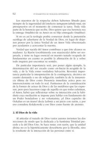 Los maestros de la sospecha deben habernos librado para
siempre de la ingenuidad del intelecto tamquam tabula rasa, sin
presupuestos en el momento de comenzar la tarea. Toda vida
parte de la herencia que recibe, Dios quiere que esa herencia sea
la entrega (traditio) de su Amor en su Hijo entregado (traditus).
Si no es así la teología podría comenzar desde la pretensión
sacrílega de adueñarse de la Verdad de Dios, en lugar de dejar-
nos poseer por la única Verdad de un Amor Vida obsesionado
por ayudarnos a acrecentar la nuestra.
Verdad que nacida del Amor contribuye a que éste alcance su
madurez. La Razón (escribámosla con mayúscula) debe ser res-
petada, y tiene su lugar esencial en nuestro tratado ocupada de
fundamentar en cuanto es posible la afirmación de fe y sobre
todo inquieta por encontrar su sentido.
De particular importancia será, por poner algún ejemplo, la
determinación del ser creado como en-hacia la acogida de la
vida, y de la Vida como verdadera Salvación. Revestirá impor-
tancia particular la interpretación de la contingencia, decisiva en
cuanto demanda o no de religación; también la de la inmanen-
cia última de Dios como Presencia inmediata activa pero no
intervencionista en todo lo real. Partiremos de la consideración
de la formas de actuar de Dios y de las metáforas que las expre-
san, pero para hacernos cargo de aquélla en que todas culminan,
el Amor, habrá que reflexionar sobre su interacción con la Sabi-
duría cuya mediación se impone para hablar con fundamento de
un Poder bondadoso y no voluntarista; ¡el Dios capricho de
Ockahm es un tirano! decía Leibniz a mi juicio con razón, y por
eso considera Kolakowski a ese Dios como fuente de ateísmo.
2. El Dios de la vida
Al articular el tratado de Dios varios autores invierten las dos
secciones de modo que la dedicada a la Santísima Trinidad pre-
cede a la del Dios Uno. Se hace notar, con razón, que la unidad
divina no es la hipotéticamente descubierta por la filosofía, sino
la resultante de la interacción de las personas entre sí.
FUNDAMENTOS DE TEOLOGÍA SISTEMÁTICA62
 